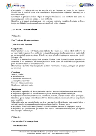 Subsecretaria Estadual de Educação Regional Aparecida de Goiânia - sreaparecida@seduc.go.gov.br
Rua Benedito Batista de Toledo Nº 14 - Centro - Aparecida de Goiânia
Compreender a evolução do uso de energia pelo ser humano ao longo de sua história,
identificando as diversas fontes, relacionando-as ao desenvolvimento econômico, tecnológico e à
qualidade de vida.
Reconhecer as principais fontes e tipos de energia utilizados na vida cotidiana, bem como os
riscos que podem oferecer à saúde e ao meio ambiente.
Identificar as principais mudanças que vêm ocorrendo na matriz energética brasileira ao longo
tempo, ex.: hidrelétricas, termonucleares, carvão, álcool, eólico e bateria.
3ª SÉRIE DO ENSINO MÉDIO
1º Bimestre
Eixo Temático: Eletromagnetismo
Tema: Circuitos Elétricos
Competências
Promover situações que contribuam para a melhoria das condições de vida da cidade onde vive ou
da preservação responsável do ambiente, conhecendo estruturas de abastecimento de eletricidade
de sua comunidade e dos problemas delas decorrentes, sabendo posicionar-se, argumentar e emitir
juízos de valor.
Identificar e acompanhar o papel dos motores elétricos e dos desenvolvimentos tecnológicos
associados à sua introdução no mundo produtivo, assim como das transformações produzidas
pelos modernos meios de telecomunicações.
Dimensionar e executar pequenos projetos elétricos residenciais, ou ainda, distinguir um gerador
de um motor.
Conteúdos
A carga elétrica;
Corrente elétrica;
Resistência e resistividade;
Associação de resistores;
Circuitos elétricos especiais;
Geradores e receptores reais.
Habilidades
Compreender o princípio de produção de eletricidade a partir do magnetismo e suas aplicações.
Compreender o princípio de funcionamento de pilhas, baterias e geradores de energia.
Compreender o conceito de eletricidade, condutores, isolantes, corrente elétrica e suas aplicações.
Identificar que a energia fornecida aos elétrons de um condutor provoca amento da temperatura
desse condutor.
Saber diferenciar um circuito ligado em série e em paralelo, identificando suas características e
sabendo reconhecer em que circunstâncias uma forma é melhor do que a outra.
Compreender de onde vem a energia elétrica que utilizamos e como ela se propaga no espaço.
Compreender por que aparelhos que servem para aquecer consomem mais energia do que aqueles
utilizados para comunicação.
2º Bimestre
Eixo temático: Eletromagnetismo
Tema: Eletrostática
 