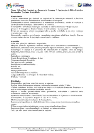 Subsecretaria Estadual de Educação Regional Aparecida de Goiânia - sreaparecida@seduc.go.gov.br
Rua Benedito Batista de Toledo Nº 14 - Centro - Aparecida de Goiânia
Tema: Física, Meio Ambiente e a Intervenção Humana, O Nascimento da Física Quântica,
Introdução a Teoria da Relatividade.
Competências
Associar intervenções que resultam em degradação ou conservação ambiental a processos
produtivos e sociais e a instrumentos ou ações científico-tecnológicos.
Compreender as ciências como construção da humanidade, relacionando a história da física com o
desenvolvimento científico e a transformação da sociedade.
Compreender o impacto das tecnologias associadas às ciências naturais na vida pessoal, nos
processos de produção, no desenvolvimento do conhecimento e na vida social.
Devem ser capazes de aplicar essa compreensão na escola, no trabalho e em outros contextos
relevantes para a vida.
Compreender conceitos, procedimentos e estratégias matemáticas, aplicá-las a situações diversas
no contexto das ciências, da tecnologia e das atividades cotidianas.
Conteúdo
Calor, suas aplicações cotidianas e propriedades;
Máquinas térmicas e frigoríficas. (Trabalho, entropia, leis da termodinâmica, rendimento etc.);
Efeito estufa, camada de ozônio, El niño, poluição e impactos ambientais, causas e consequências;
Conservação de energia e os princípios de funcionamento de algumas fontes de energia:
hidrelétrica, termoelétrica, célula solar, cata vento, petróleo, alimento, esterco, máquina a vapor e
outros;
Radiação do corpo negro;
Quanta da matéria, de eletricidade e da luz;
Natureza ondulatória da matéria;
Teoria da mecânica quântica;
Princípio da relatividade clássica;
Referenciais;
Lei da inércia;
Propagação luminosa;
Teoria eletromagnética de Maxwell;
Artigos de Einstein e os princípios da relatividade restrita;
Dilatação Temporal.
Habilidades
Compreender e questionar o papel do homem na natureza;
Explicar alguns fenômenos da natureza: efeito estufa, camada de ozônio, El Niño;
Analisar, selecionar, avaliar e posicionar-se de maneira crítica perante fenômenos da natureza e
aplicar métodos e procedimentos das ciências naturais.
Explicar e analisar qualitativamente dados quantitativos, relacionados a contextos sócio
econômicos, científicos ou cotidianos.
Estabelecer relações entre o conhecimento físico e outras formas de expressão da cultura humana.
Compreender a física quântica do ponto de vista de sua história.
Identificar as aplicações tecnológicas da física quântica.
Reconhecer a importância do estudo de teorias físicas para o desenvolvimento da percepção do
mundo.
Utilizar o conceito de relatividade do movimento em situações do cotidiano.
Reconhecer falsas expressões e chavões atribuídos à teoria da relatividade.
Saber que a luz possui natureza dual: onda ou partícula.
 