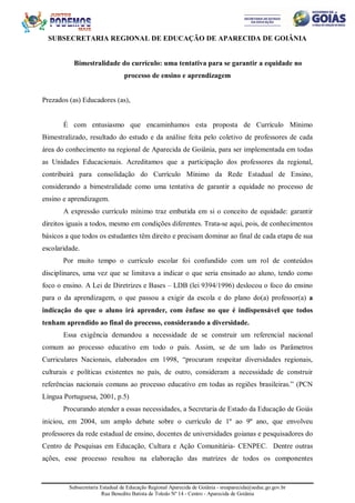 Subsecretaria Estadual de Educação Regional Aparecida de Goiânia - sreaparecida@seduc.go.gov.br
Rua Benedito Batista de Toledo Nº 14 - Centro - Aparecida de Goiânia
SUBSECRETARIA REGIONAL DE EDUCAÇÃO DE APARECIDA DE GOIÂNIA
Bimestralidade do currículo: uma tentativa para se garantir a equidade no
processo de ensino e aprendizagem
Prezados (as) Educadores (as),
É com entusiasmo que encaminhamos esta proposta de Currículo Mínimo
Bimestralizado, resultado do estudo e da análise feita pelo coletivo de professores de cada
área do conhecimento na regional de Aparecida de Goiânia, para ser implementada em todas
as Unidades Educacionais. Acreditamos que a participação dos professores da regional,
contribuirá para consolidação do Currículo Mínimo da Rede Estadual de Ensino,
considerando a bimestralidade como uma tentativa de garantir a equidade no processo de
ensino e aprendizagem.
A expressão currículo mínimo traz embutida em si o conceito de equidade: garantir
direitos iguais a todos, mesmo em condições diferentes. Trata-se aqui, pois, de conhecimentos
básicos a que todos os estudantes têm direito e precisam dominar ao final de cada etapa de sua
escolaridade.
Por muito tempo o currículo escolar foi confundido com um rol de conteúdos
disciplinares, uma vez que se limitava a indicar o que seria ensinado ao aluno, tendo como
foco o ensino. A Lei de Diretrizes e Bases – LDB (lei 9394/1996) deslocou o foco do ensino
para o da aprendizagem, o que passou a exigir da escola e do plano do(a) professor(a) a
indicação do que o aluno irá aprender, com ênfase no que é indispensável que todos
tenham aprendido ao final do processo, considerando a diversidade.
Essa exigência demandou a necessidade de se construir um referencial nacional
comum ao processo educativo em todo o país. Assim, se de um lado os Parâmetros
Curriculares Nacionais, elaborados em 1998, “procuram respeitar diversidades regionais,
culturais e políticas existentes no país, de outro, consideram a necessidade de construir
referências nacionais comuns ao processo educativo em todas as regiões brasileiras.” (PCN
Língua Portuguesa, 2001, p.5)
Procurando atender a essas necessidades, a Secretaria de Estado da Educação de Goiás
iniciou, em 2004, um amplo debate sobre o currículo de 1º ao 9º ano, que envolveu
professores da rede estadual de ensino, docentes de universidades goianas e pesquisadores do
Centro de Pesquisas em Educação, Cultura e Ação Comunitária- CENPEC. Dentre outras
ações, esse processo resultou na elaboração das matrizes de todos os componentes
 