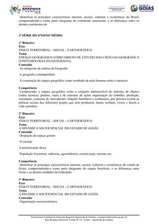 Subsecretaria Estadual de Educação Regional Aparecida de Goiânia - sreaparecida@seduc.go.gov.br
Rua Benedito Batista de Toledo Nº 14 - Centro - Aparecida de Goiânia
Identificar as principais características naturais, sociais, culturais e econômicas do Brasil,
compreendendo-o como parte integrante do continente americano, e as diferenças entre os
demais continentes do
3ª SÉRIE DO ENSINO MÉDIO
1º Bimestre
Eixo
FÍSICO TERRITORIAL - SOCIAL - CARTOGRÁFICO
Tema
ESPAÇO GEOGRÁFICO COMO OBJETO DE ESTUDO DAS CIÊNCIAS GEOGRÁFICA
(EPISTEMOLOGIA DA GEOGRAFIA)
Conteúdo
As categorias de análise da Geografia
A geografia contemporânea
A construção do espaço geográfico como resultado da ação humana sobre a natureza
Competência
Compreender o espaço geográfico como o conjunto indissociável de sistemas de objetos
(redes técnicas, prédios, ruas) e de sistemas de ações organização do trabalho, produção,
circulação, consumo de mercadorias, relações familiares e cotidianas), que procura revelar as
práticas sociais dos diferentes grupos que nele produzem, lutam, sonham, vivem e fazem a
vida caminhar.
2º Bimestre
Eixo
FÍSICO TERRITORIAL - SOCIAL - CARTOGRÁFICO
Tema
A DINÂMICA SOCIOESPACIAL DO ESTADO DE GOIÁS
Conteúdo
Ocupação do espaço goiano
O cerrado
Caracterização física
População Economia: indústria, agroindústria, extrativismo, turismo etc.
Competência
Identificar as principais características naturais, sociais, culturais e econômicas do estado de
Goiás, compreendendo-o como parte integrante do espaço brasileiro, e as diferenças entre
Goiás e as demais unidades da Federação.
3º Bimestre
Eixo
FÍSICO TERRITORIAL - SOCIAL - CARTOGRÁFICO
Tema
A DINÂMICA SOCIOESPACIAL DO ESTADO DE GOIÁS
Conteúdo
Organização socioeconômica
 