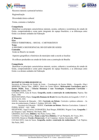 Subsecretaria Estadual de Educação Regional Aparecida de Goiânia - sreaparecida@seduc.go.gov.br
Rua Benedito Batista de Toledo Nº 14 - Centro - Aparecida de Goiânia
Recursos naturais e potencial turístico
Regionalização
Diversidade étnico-cultural
Festas, costumes e tradições
Competência
Identificar as principais características naturais, sociais, culturais e econômicas do estado de
Goiás, compreendendo-o como parte integrante do espaço brasileiro, e as diferenças entre
Goiás e as demais unidades da Federação
4º Bimestre
Eixo
FÍSICO TERRITORIAL - SOCIAL - CARTOGRÁFICO
Tema
A DINÂMICA SOCIOESPACIAL DO ESTADO DE GOIÁS
Conteúdo
Goiás no Brasil e no mundo
Aspectos geográficos e históricos do município onde a escola se localiza
Os reflexos produzidos no estado de Goiás com a construção de Brasília
Competência
Identificar as principais características naturais, sociais, culturais e econômicas do estado de
Goiás, compreendendo-o como parte integrante do espaço brasileiro, e as diferenças entre
Goiás e as demais unidades da Federação
REFERÊNCIAS BIBLIOGRÁFICAS
Secretaria da Educação do Estado de Goiás – Coordenação do Ensino Médio – Geografia. (Org.)
MOREIRA, Marcos Elias, ABREU, Maria do Carmo Ribeiro. Referenciais Curriculares para o
Ensino Médio. Área – Ciências Humanas e suas Tecnologias. Componente Curricular –
Geografia, Goiânia, 2010.
CAVALCANTE, Lana de Souza. Geografia, escola e construção de conhecimentos. Papirus. São
Paulo, 1998.
DEFFONTAINES, Pierre. Geografia Humana do Brasil. Revista Brasileira de Geografia 1:19-67: 2:
20-56 16-59, 1939.
GOIÁS. Secretaria de Educação – SEE. Currículo em Debate: Currículo e práticas culturais – As
áreas do conhecimento. Caderno 3. Goiânia: SEE-GO– 2006.
______. Secretaria de Educação – SEDUC. Currículo em Debate: Matrizes Curriculares. Caderno 5.
Goiânia: SEDUC – GO – 2008.
KRAJEWSKI, Angel Correia; GUIMARÃES, Raul Borges; RIBEIRO, Wagner Costa. Geografia: 1
ed. Pesquisa e ação. Moderna. São Paulo, 2005.
LIBÂNEO, José Carlos. Didática. São Paulo, Cortez, 1991.
CANDAU, Vera Maria (Org.). Rumo a uma Nova Didática. 21ª ed. Petrópolis, RJ: Vozes, 2011.
SAVIANI, Demerval. Escola e Democracia. 41 ed. Campinas: Autores Associados, 2009.
CAVALCANTI, Lana de Souza. Geografia, escola e construção do conhecimento. 5 ed. Papirus;
São Paulo, 2005.
 