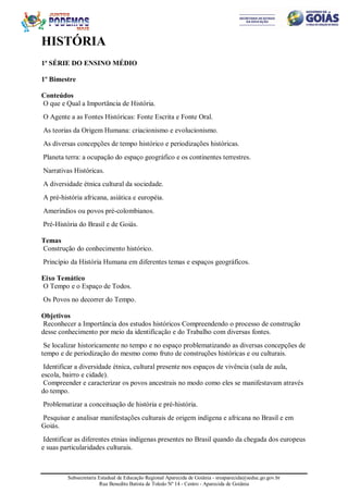 Subsecretaria Estadual de Educação Regional Aparecida de Goiânia - sreaparecida@seduc.go.gov.br
Rua Benedito Batista de Toledo Nº 14 - Centro - Aparecida de Goiânia
HISTÓRIA
1ª SÉRIE DO ENSINO MÉDIO
1º Bimestre
Conteúdos
O que e Qual a Importância de História.
O Agente a as Fontes Históricas: Fonte Escrita e Fonte Oral.
As teorias da Origem Humana: criacionismo e evolucionismo.
As diversas concepções de tempo histórico e periodizações históricas.
Planeta terra: a ocupação do espaço geográfico e os continentes terrestres.
Narrativas Históricas.
A diversidade étnica cultural da sociedade.
A pré-história africana, asiática e européia.
Ameríndios ou povos pré-colombianos.
Pré-História do Brasil e de Goiás.
Temas
Construção do conhecimento histórico.
Princípio da História Humana em diferentes temas e espaços geográficos.
Eixo Temático
O Tempo e o Espaço de Todos.
Os Povos no decorrer do Tempo.
Objetivos
Reconhecer a Importância dos estudos históricos Compreendendo o processo de construção
desse conhecimento por meio da identificação e do Trabalho com diversas fontes.
Se localizar historicamente no tempo e no espaço problematizando as diversas concepções de
tempo e de periodização do mesmo como fruto de construções históricas e ou culturais.
Identificar a diversidade étnica, cultural presente nos espaços de vivência (sala de aula,
escola, bairro e cidade).
Compreender e caracterizar os povos ancestrais no modo como eles se manifestavam através
do tempo.
Problematizar a conceituação de história e pré-história.
Pesquisar e analisar manifestações culturais de origem indígena e africana no Brasil e em
Goiás.
Identificar as diferentes etnias indígenas presentes no Brasil quando da chegada dos europeus
e suas particularidades culturais.
 