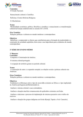 Subsecretaria Estadual de Educação Regional Aparecida de Goiânia - sreaparecida@seduc.go.gov.br
Rua Benedito Batista de Toledo Nº 14 - Centro - Aparecida de Goiânia
Conteúdos
O Estado Nacional.
Renascimento cultural e Científico.
Reforma e Contra Reforma Religiosa.
O Absolutismo.
Temas
Modernidade econômica, política, filosófica e científica: o renascimento e a transformação
cultural da Europa ocidental entre os séculos XV e XVII.
Eixo Temático
Relações políticas e culturais no mundo moderno e contemporâneo.
Objetivos
Identificar e compreender os fatores que contribuíram para a formação da modernidade e a
construção da sociedade capitalista, bem como a sua importância para a dinâmica do mundo
contemporâneo
2ª SÉRIE DO ENSINO MÉDIO
1º Bimestre
Conteúdos
Conquista e Colonização da América.
O sistema colonial português.
A ocupação do território goiano no período colonial.
Temas
A construção do outro e a expansão européia: as relações sociais e práticas culturais nas
Américas.
Eixos Temáticos
Relações políticas e culturais no mundo moderno e contemporâneo.
Objetivos
Estabelecer as diferenças entre o tipo de escravidão existente na África e o tipo implantado
na América portuguesa problematizando-as.
Analisar o sistema colonial e suas contradições.
Analisar a situação atual dos remanescentes de quilombos existentes em Goiás.
Analisar e relacionar o processo de implantação do sistema açucareiro com o tráfico de
escravos.
Analisar a situação dos grupos indígenas em Goiás (Karajá, Tapuio e Avá- Canoeiro).
 