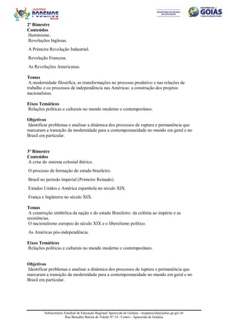 Subsecretaria Estadual de Educação Regional Aparecida de Goiânia - sreaparecida@seduc.go.gov.br
Rua Benedito Batista de Toledo Nº 14 - Centro - Aparecida de Goiânia
2º Bimestre
Conteúdos
Iluminismo.
Revoluções Inglesas.
A Primeira Revolução Industrial.
Revolução Francesa.
As Revoluções Americanas.
Temas
A modernidade filosófica, as transformações no processo produtivo e nas relações de
trabalho e os processos de independência nas Américas: a construção dos projetos
nacionalistas.
Eixos Temáticos
Relações políticas e culturais no mundo moderno e contemporâneo.
Objetivos
Identificar problemas e analisar a dinâmica dos processos de ruptura e permanência que
marcaram a transição da modernidade para a contemporaneidade no mundo em geral e no
Brasil em particular.
3º Bimestre
Conteúdos
A crise do sistema colonial ibérico.
O processo de formação do estado brasileiro.
Brasil no período imperial (Primeiro Reinado).
Estados Unidos e América espanhola no século XIX.
França e Inglaterra no século XIX.
Temas
A construção simbólica da nação e do estado Brasileiro: da colônia ao império e as
resistências.
O nacionalismo europeu do século XIX e o liberalismo político.
As Américas pós-independência.
Eixos Temáticos
Relações políticas e culturais no mundo moderno e contemporâneo.
Objetivos
Identificar problemas e analisar a dinâmica dos processos de ruptura e permanência que
marcaram a transição da modernidade para a contemporaneidade no mundo em geral e no
Brasil em particular.
 