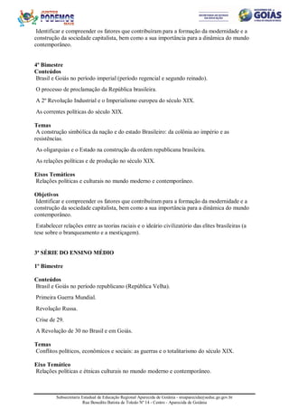 Subsecretaria Estadual de Educação Regional Aparecida de Goiânia - sreaparecida@seduc.go.gov.br
Rua Benedito Batista de Toledo Nº 14 - Centro - Aparecida de Goiânia
Identificar e compreender os fatores que contribuíram para a formação da modernidade e a
construção da sociedade capitalista, bem como a sua importância para a dinâmica do mundo
contemporâneo.
4º Bimestre
Conteúdos
Brasil e Goiás no período imperial (período regencial e segundo reinado).
O processo de proclamação da República brasileira.
A 2º Revolução Industrial e o Imperialismo europeu do século XIX.
As correntes políticas do século XIX.
Temas
A construção simbólica da nação e do estado Brasileiro: da colônia ao império e as
resistências.
As oligarquias e o Estado na construção da ordem republicana brasileira.
As relações políticas e de produção no século XIX.
Eixos Temáticos
Relações políticas e culturais no mundo moderno e contemporâneo.
Objetivos
Identificar e compreender os fatores que contribuíram para a formação da modernidade e a
construção da sociedade capitalista, bem como a sua importância para a dinâmica do mundo
contemporâneo.
Estabelecer relações entre as teorias raciais e o ideário civilizatório das elites brasileiras (a
tese sobre o branqueamento e a mestiçagem).
3ª SÉRIE DO ENSINO MÉDIO
1º Bimestre
Conteúdos
Brasil e Goiás no período republicano (República Velha).
Primeira Guerra Mundial.
Revolução Russa.
Crise de 29.
A Revolução de 30 no Brasil e em Goiás.
Temas
Conflitos políticos, econômicos e sociais: as guerras e o totalitarismo do século XIX.
Eixo Temático
Relações políticas e étnicas culturais no mundo moderno e contemporâneo.
 