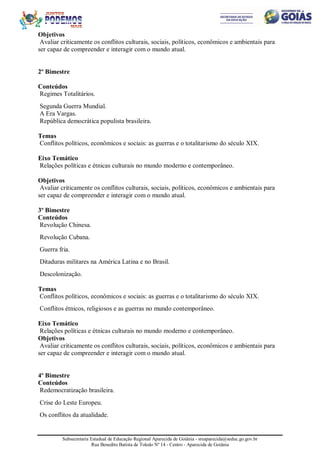 Subsecretaria Estadual de Educação Regional Aparecida de Goiânia - sreaparecida@seduc.go.gov.br
Rua Benedito Batista de Toledo Nº 14 - Centro - Aparecida de Goiânia
Objetivos
Avaliar criticamente os conflitos culturais, sociais, políticos, econômicos e ambientais para
ser capaz de compreender e interagir com o mundo atual.
2º Bimestre
Conteúdos
Regimes Totalitários.
Segunda Guerra Mundial.
A Era Vargas.
República democrática populista brasileira.
Temas
Conflitos políticos, econômicos e sociais: as guerras e o totalitarismo do século XIX.
Eixo Temático
Relações políticas e étnicas culturais no mundo moderno e contemporâneo.
Objetivos
Avaliar criticamente os conflitos culturais, sociais, políticos, econômicos e ambientais para
ser capaz de compreender e interagir com o mundo atual.
3º Bimestre
Conteúdos
Revolução Chinesa.
Revolução Cubana.
Guerra fria.
Ditaduras militares na América Latina e no Brasil.
Descolonização.
Temas
Conflitos políticos, econômicos e sociais: as guerras e o totalitarismo do século XIX.
Conflitos étnicos, religiosos e as guerras no mundo contemporâneo.
Eixo Temático
Relações políticas e étnicas culturais no mundo moderno e contemporâneo.
Objetivos
Avaliar criticamente os conflitos culturais, sociais, políticos, econômicos e ambientais para
ser capaz de compreender e interagir com o mundo atual.
4º Bimestre
Conteúdos
Redemocratização brasileira.
Crise do Leste Europeu.
Os conflitos da atualidade.
 