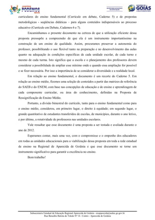 Subsecretaria Estadual de Educação Regional Aparecida de Goiânia - sreaparecida@seduc.go.gov.br
Rua Benedito Batista de Toledo Nº 14 - Centro - Aparecida de Goiânia
curriculares do ensino fundamental (Currículo em debate, Caderno 5) e de propostas
metodológicas - seqüências didáticas – para alguns conteúdos indispensáveis ao processo
educativo (Currículo em Debate, Cadernos 6 e 7).
Encaminhamos o presente documento na certeza de que a utilização eficiente dessa
proposta pressupõe a compreensão de que ela é um instrumento importantíssimo na
construção de um ensino de qualidade. Assim, procuramos preservar a autonomia do
professor, possibilitando o uso flexível tanto na preparação e no desenvolvimento das aulas
quanto na adequação às condições específicas de cada unidade escolar, de cada turno e
mesmo de cada turma. Isto significa que a escola e o planejamento dos professores devem
considerar a possibilidade de ampliar esse mínimo onde e quando essa ampliação for possível
e se fizer necessária. Por isso a importância de se considerar a diversidade e a realidade local.
Em relação ao ensino fundamental, o documento é um recorte do Caderno 5. Em
relação ao ensino médio, fizemos uma seleção de conteúdos a partir das matrizes de referência
do SAEB e do ENEM, com base nas concepções de educação e de ensino e aprendizagem de
cada componente curricular, ou área do conhecimento, definidas na Proposta de
Ressignificação do Ensino Médio.
Portanto, a divisão bimestral do currículo, tanto para o ensino fundamental como para
o ensino médio, considerou, em primeiro lugar, o direito à equidade; em segundo lugar, o
grande quantitativo de estudantes transferidos de escolas, de municípios, durante o ano letivo,
e por último, a rotatividade de professores nas unidades escolares.
Vale ressaltar que esse documento é uma proposta a ser testada e avaliada durante o
ano de 2012.
Esperamos contar, mais uma vez, com o compromisso e o empenho dos educadores
em todas as unidades educacionais para a viabilização dessa proposta em toda a rede estadual
de ensino na Regional de Aparecida de Goiânia e que esse documento se torne um
instrumento significativo para garantir a excelência no ensino.
Bom trabalho!
 
