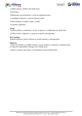 Subsecretaria Estadual de Educação Regional Aparecida de Goiânia - sreaparecida@seduc.go.gov.br
Rua Benedito Batista de Toledo Nº 14 - Centro - Aparecida de Goiânia
Conflitos étnicos e políticos do mundo atual.
O terrorismo.
Globalização, neocolonialismo e a crise do capitalismo atual.
A atualidade econômica e social da América Latina.
Tráfico (humano, de órgãos, drogas e armas).
As questões ambientais.
Temas
Conflitos políticos, econômicos e sociais: as guerras e o totalitarismo do século XIX.
Conflitos étnicos, religiosos e as guerras no mundo contemporâneo.
Eixo Temático
Relações políticas e étnicas culturais no mundo moderno e contemporâneo.
Objetivos
Avaliar criticamente os conflitos culturais, sociais, políticos, econômicos e ambientais para
ser capaz de compreender e interagir com o mundo atual.
Analisar o contexto das tensões e reivindicações sociais do Brasil atual.
 