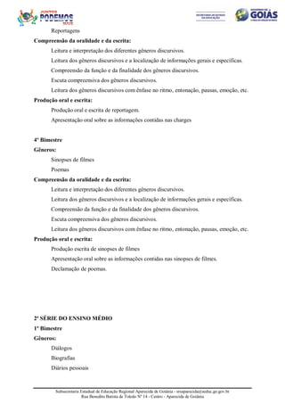 Subsecretaria Estadual de Educação Regional Aparecida de Goiânia - sreaparecida@seduc.go.gov.br
Rua Benedito Batista de Toledo Nº 14 - Centro - Aparecida de Goiânia
Reportagens
Compreensão da oralidade e da escrita:
Leitura e interpretação dos diferentes gêneros discursivos.
Leitura dos gêneros discursivos e a localização de informações gerais e específicas.
Compreensão da função e da finalidade dos gêneros discursivos.
Escuta compreensiva dos gêneros discursivos.
Leitura dos gêneros discursivos com ênfase no ritmo, entonação, pausas, emoção, etc.
Produção oral e escrita:
Produção oral e escrita de reportagem.
Apresentação oral sobre as informações contidas nas charges
4º Bimestre
Gêneros:
Sinopses de filmes
Poemas
Compreensão da oralidade e da escrita:
Leitura e interpretação dos diferentes gêneros discursivos.
Leitura dos gêneros discursivos e a localização de informações gerais e específicas.
Compreensão da função e da finalidade dos gêneros discursivos.
Escuta compreensiva dos gêneros discursivos.
Leitura dos gêneros discursivos com ênfase no ritmo, entonação, pausas, emoção, etc.
Produção oral e escrita:
Produção escrita de sinopses de filmes
Apresentação oral sobre as informações contidas nas sinopses de filmes.
Declamação de poemas.
2ª SÉRIE DO ENSINO MÉDIO
1º Bimestre
Gêneros:
Diálogos
Biografias
Diários pessoais
 