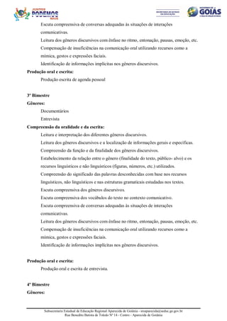 Subsecretaria Estadual de Educação Regional Aparecida de Goiânia - sreaparecida@seduc.go.gov.br
Rua Benedito Batista de Toledo Nº 14 - Centro - Aparecida de Goiânia
Escuta compreensiva de conversas adequadas às situações de interações
comunicativas.
Leitura dos gêneros discursivos com ênfase no ritmo, entonação, pausas, emoção, etc.
Compensação de insuficiências na comunicação oral utilizando recursos como a
mímica, gestos e expressões faciais.
Identificação de informações implícitas nos gêneros discursivos.
Produção oral e escrita:
Produção escrita de agenda pessoal
3º Bimestre
Gêneros:
Documentários
Entrevista
Compreensão da oralidade e da escrita:
Leitura e interpretação dos diferentes gêneros discursivos.
Leitura dos gêneros discursivos e a localização de informações gerais e específicas.
Compreensão da função e da finalidade dos gêneros discursivos.
Estabelecimento da relação entre o gênero (finalidade do texto, público- alvo) e os
recursos linguísticos e não linguísticos (figuras, números, etc.) utilizados.
Compreensão do significado das palavras desconhecidas com base nos recursos
linguísticos, não linguísticos e nas estruturas gramaticais estudadas nos textos.
Escuta compreensiva dos gêneros discursivos.
Escuta compreensiva dos vocábulos do texto no contexto comunicativo.
Escuta compreensiva de conversas adequadas às situações de interações
comunicativas.
Leitura dos gêneros discursivos com ênfase no ritmo, entonação, pausas, emoção, etc.
Compensação de insuficiências na comunicação oral utilizando recursos como a
mímica, gestos e expressões faciais.
Identificação de informações implícitas nos gêneros discursivos.
Produção oral e escrita:
Produção oral e escrita de entrevista.
4º Bimestre
Gêneros:
 