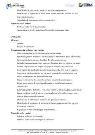 Subsecretaria Estadual de Educação Regional Aparecida de Goiânia - sreaparecida@seduc.go.gov.br
Rua Benedito Batista de Toledo Nº 14 - Centro - Aparecida de Goiânia
Identificação de informações implícitas nos gêneros discursivos.
Identificação de expressões de ironia, raiva, humor, sarcasmo, carinho, etc. nos
diferentes textos orais.
Negociação de papéis nas relações comunicativas.
Produção oral e escrita:
Produção oral e escrita de entrevistas.
Apresentação oral sobre as informações contidas nos carta de leitura
3º Bimestre
Gêneros:
Notícias
Sinopse de telenovela
Compreensão da oralidade e da escrita:
Leitura e interpretação dos diferentes gêneros discursivos.
Leitura dos gêneros discursivos e a localização de informações gerais e específicas.
Compreensão da função e da finalidade dos gêneros discursivos.
Estabelecimento da relação entre o gênero (finalidade do texto, público- alvo) e os
recursos linguísticos e não linguísticos (figuras, números, etc.) utilizados.
Compreensão do significado das palavras desconhecidas com base nos recursos
linguísticos, não linguísticos e nas estruturas gramaticais estudadas nos textos.
Escuta compreensiva dos gêneros discursivos.
Escuta compreensiva dos vocábulos do texto no contexto comunicativo.
Escuta compreensiva de conversas adequadas às situações de interações
comunicativas.
Leitura dos gêneros discursivos com ênfase no ritmo, entonação, pausas, emoção, etc.
Compensação de insuficiências na comunicação oral utilizando recursos como a
mímica, gestos e expressões faciais.
Identificação de informações implícitas nos gêneros discursivos.
Identificação de expressões de ironia, raiva, humor, sarcasmo, carinho, etc. nos
diferentes textos orais.
Negociação de papéis nas relações comunicativas.
Produção oral e escrita:
Produção oral e escrita de notícia.
Produção oral e escrita de sinopse de telenovela.
 