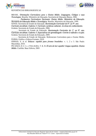 Subsecretaria Estadual de Educação Regional Aparecida de Goiânia - sreaparecida@seduc.go.gov.br
Rua Benedito Batista de Toledo Nº 14 - Centro - Aparecida de Goiânia
REFERÊNCIAS BIBLIOGRÁFICAS
BRASIL. Orientações Curriculares para o Ensino Médio. Linguagens, Códigos e suas
Tecnologias. Brasília: Ministério da Educação, Secretaria de Educação Básica, 2006.
________. Parâmetros Curriculares Nacionais: Ensino Médio. Ministério da Educação.
Secretaria de Educação Média e Tecnológica. Brasília: Ministério da Educação, 1999.
GOIÁS. Secretaria de Estado de Educação. Reorientação Curricular do 6°. ao 9°. ano.
Currículo em debate. Caderno 3. Currículo e práticas culturais- As áreas do conhecimento.
Goiânia: Secretaria de Estado da Educação, 2006.
______. Secretaria de Estado de Educação. Reorientação Curricular do 1°. ao 9°. ano.
Currículo em debate. Caderno 5. Expectativas de aprendizagem- Convite à reflexão e à ação.
Goiânia: Secretaria de Estado da Educação, 2009.
______. Secretaria de Estado de Educação. Referenciais Curriculares para o Ensino Médio.
Goiânia: Gráfica e Editora Formato, 2010.
OSMAN, S. et al. Enlaces: español para jóvenes brasileños. v. 1, 2 e 3. São Paulo:
Macmillan, 2010.
PICANÇO, D. C. L. e VILLALBA, T. K. B. El arte de leer español: lengua española- Ensino
Médio. Curitiba: Base Editora, 2005.
 