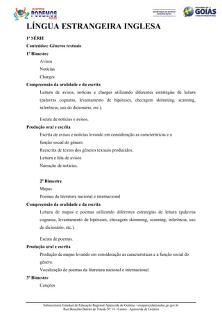 Subsecretaria Estadual de Educação Regional Aparecida de Goiânia - sreaparecida@seduc.go.gov.br
Rua Benedito Batista de Toledo Nº 14 - Centro - Aparecida de Goiânia
LÍNGUA ESTRANGEIRA INGLESA
1ª SÉRIE
Conteúdos: Gêneros textuais
1º Bimestre
Avisos
Notícias
Charges
Compreensão da oralidade e da escrita
Leitura de avisos, notícias e charges utilizando diferentes estratégias de leitura
(palavras cognatas, levantamento de hipóteses, checagem skimming, scanning,
inferência, uso do dicionário, etc.).
Escuta de notícias e avisos.
Produção oral e escrita
Escrita de avisos e notícias levando em consideração as características e a
função social do gênero.
Reescrita de textos dos gêneros textuais produzidos.
Leitura e fala de avisos
Narração de notícias.
2º Bimestre
Mapas
Poemas da literatura nacional e internacional
Compreensão da oralidade e da escrita
Leitura de mapas e poemas utilizando diferentes estratégias de leitura (palavras
cognatas, levantamento de hipóteses, checagem skimming, scanning, inferência, uso
do dicionário, etc.).
Escuta de poemas.
Produção oral e escrita
Produção de mapas levando em consideração as características e a função social do
gênero.
Vocalização de poemas da literatura nacional e internacional.
3º Bimestre
Canções
 