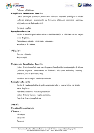 Subsecretaria Estadual de Educação Regional Aparecida de Goiânia - sreaparecida@seduc.go.gov.br
Rua Benedito Batista de Toledo Nº 14 - Centro - Aparecida de Goiânia
Anúncios publicitários
Compreensão da oralidade e da escrita
Leitura de canções e anúncios publicitários utilizando diferentes estratégias de leitura
(palavras cognatas, levantamento de hipóteses, checagem skimming, scanning,
inferência, uso do dicionário, etc.).
Escuta de canções.
Produção oral e escrita
Escrita de anúncios publicitários levando em consideração as características e a função
social do gênero.
Reescrita dos anúncios publicitários produzidos.
Vocalização de canções.
4º Bimestre
Receitas culinárias
Trava-línguas
Compreensão da oralidade e da escrita
Leitura de receitas culinárias e trava-línguas utilizando diferentes estratégias de leitura
(palavras cognatas, levantamento de hipóteses, checagem skimming, scanning,
inferência, uso do dicionário, etc.).
Escuta de travas-línguas e receitas culinárias.
Produção oral e escrita
Escrita de receitas culinárias levando em consideração as características e a função
social do gênero.
Reescrita das receitas culinárias produzidas.
Leitura de trava-línguas e receitas culinárias.
Descrição de receitas culinárias.
2ª SÉRIE
Conteúdo: Gêneros textuais
1º Bimestre
Provérbios
Entrevistas
Resumos
 