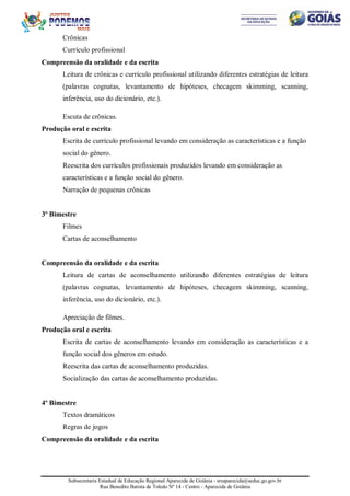 Subsecretaria Estadual de Educação Regional Aparecida de Goiânia - sreaparecida@seduc.go.gov.br
Rua Benedito Batista de Toledo Nº 14 - Centro - Aparecida de Goiânia
Crônicas
Currículo profissional
Compreensão da oralidade e da escrita
Leitura de crônicas e currículo profissional utilizando diferentes estratégias de leitura
(palavras cognatas, levantamento de hipóteses, checagem skimming, scanning,
inferência, uso do dicionário, etc.).
Escuta de crônicas.
Produção oral e escrita
Escrita de currículo profissional levando em consideração as características e a função
social do gênero.
Reescrita dos currículos profissionais produzidos levando em consideração as
características e a função social do gênero.
Narração de pequenas crônicas
3º Bimestre
Filmes
Cartas de aconselhamento
Compreensão da oralidade e da escrita
Leitura de cartas de aconselhamento utilizando diferentes estratégias de leitura
(palavras cognatas, levantamento de hipóteses, checagem skimming, scanning,
inferência, uso do dicionário, etc.).
Apreciação de filmes.
Produção oral e escrita
Escrita de cartas de aconselhamento levando em consideração as características e a
função social dos gêneros em estudo.
Reescrita das cartas de aconselhamento produzidas.
Socialização das cartas de aconselhamento produzidas.
4º Bimestre
Textos dramáticos
Regras de jogos
Compreensão da oralidade e da escrita
 