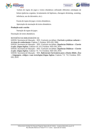 Subsecretaria Estadual de Educação Regional Aparecida de Goiânia - sreaparecida@seduc.go.gov.br
Rua Benedito Batista de Toledo Nº 14 - Centro - Aparecida de Goiânia
Leitura de regras de jogos e textos dramáticos utilizando diferentes estratégias de
leitura (palavras cognatas, levantamento de hipóteses, checagem skimming, scanning,
inferência, uso do dicionário, etc.).
Escuta de regras de jogos e textos dramáticos.
Apreciação de encenação de textos dramáticos.
Produção oral e escrita
Narração de regras de jogos.
Encenação de textos dramáticos.
REFERÊNCIAS BIBLIOGRÁFICAS
GOIÁS. Secretaria de Educação – SEE. Currículo em debate: Currículo e práticas culturais –
As áreas do conhecimento. Caderno 3. Goiânia: SEE-GO, 2006.
GOIÁS. Secretaria de Educação – SEE. Currículo em debate: Sequências Didáticas – Convite
à ação. Língua Inglesa. Caderno 6.8. 6.8.2 Goiânia: SEE-GO, 2010.
GOIÁS. Secretaria de Educação – SEE. Currículo em debate: Sequências Didáticas – Convite
à ação. Língua Inglesa. Caderno 7.8. 7.8.2 Goiânia: SEE-GO, 2010.
GOIÁS. Secretaria de Educação – SEE. Referenciais Curriculares para o Ensino Médio. Área
– Linguagens, códigos e suas tecnologias.Língua Inglesa. Caderno 7.8. 7.8.2 Goiânia: SEE-
GO, 2010.
 