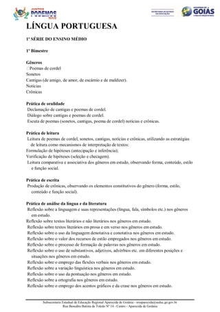 Subsecretaria Estadual de Educação Regional Aparecida de Goiânia - sreaparecida@seduc.go.gov.br
Rua Benedito Batista de Toledo Nº 14 - Centro - Aparecida de Goiânia
LÍNGUA PORTUGUESA
1ª SÉRIE DO ENSINO MÉDIO
1º Bimestre
Gêneros
Poemas de cordel
Sonetos
Cantigas (de amigo, de amor, de escárnio e de maldizer).
Notícias
Crônicas
Prática de oralidade
Declamação de cantigas e poemas de cordel.
Diálogo sobre cantigas e poemas de cordel.
Escuta de poemas (sonetos, cantigas, poema de cordel) notícias e crônicas.
Prática de leitura
Leitura de poemas de cordel, sonetos, cantigas, notícias e crônicas, utilizando as estratégias
de leitura como mecanismos de interpretação de textos:
Formulação de hipóteses (antecipação e inferência);
Verificação de hipóteses (seleção e checagem).
Leitura comparativa e associativa dos gêneros em estudo, observando forma, conteúdo, estilo
e função social.
Prática de escrita
Produção de crônicas, observando os elementos constitutivos do gênero (forma, estilo,
conteúdo e função social).
Prática de análise da língua e da literatura
Reflexão sobre a linguagem e suas representações (língua, fala, símbolos etc.) nos gêneros
em estudo.
Reflexão sobre textos literários e não literários nos gêneros em estudo.
Reflexão sobre textos literários em prosa e em verso nos gêneros em estudo.
Reflexão sobre o uso da linguagem denotativa e conotativa nos gêneros em estudo.
Reflexão sobre o valor dos recursos de estilo empregados nos gêneros em estudo.
Reflexão sobre o processo de formação de palavras nos gêneros em estudo.
Reflexão sobre o uso de substantivos, adjetivos, advérbios etc. em diferentes posições e
situações nos gêneros em estudo.
Reflexão sobre o emprego das flexões verbais nos gêneros em estudo.
Reflexão sobre a variação linguística nos gêneros em estudo.
Reflexão sobre o uso da pontuação nos gêneros em estudo.
Reflexão sobre a ortografia nos gêneros em estudo.
Reflexão sobre o emprego dos acentos gráficos e da crase nos gêneros em estudo.
 