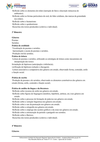Subsecretaria Estadual de Educação Regional Aparecida de Goiânia - sreaparecida@seduc.go.gov.br
Rua Benedito Batista de Toledo Nº 14 - Centro - Aparecida de Goiânia
Reflexão sobre os elementos do relato (narração de fatos e descrição minuciosa de
ambientes).
Reflexão sobre as formas particulares do oral, do falar cotidiano, das marcas da goianidade
nos relatos.
Reflexão sobre o humanismo.
Reflexão sobre o quinhentismo.
Reescritas dos textos produzidos (coletiva e individual).
3º Bimestre
Gêneros
Poemas
Sermões
Prática de oralidade
Vocalização de poemas e sermões.
Apresentação e escuta de poemas e sermões.
Produção oral de sermões.
Prática de leitura
Leitura de poemas e sermões, utilizando as estratégias de leitura como mecanismos de
interpretação dos textos:
formulação de hipóteses (antecipação e inferência);
verificação de hipóteses (seleção e checagem).
Leitura associativa e comparativa dos gêneros em estudo, observando forma, conteúdo, estilo
e função social.
Prática de escrita
Produção de poemas e de sermões, observando os elementos constitutivos dos gêneros em
estudo (forma, estilo, conteúdo e função social).
Prática de análise da língua e da literatura
Reflexão sobre recursos de estilo nos gêneros em estudo.
Reflexão sobre figuras de linguagem (metáfora, hipérbole, antítese, etc.) nos gêneros em
estudo.
Reflexão sobre o processo de formação de palavras nos gêneros em estudo.
Reflexão sobre a variação linguística nos gêneros em estudo.
Reflexão sobre o uso da pontuação nos gêneros em estudo.
Reflexão sobre a ortografia nos gêneros em estudo.
Reflexão sobre o emprego dos acentos gráficos e da crase nos gêneros em estudo.
Reflexão sobre a estruturação de período e parágrafo nos sermões.
Reflexão sobre o Barroco.
Reescritas dos textos produzidos (coletiva e individual).
4º Bimestre
Gêneros
 