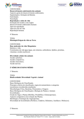 Subsecretaria Estadual de Educação Regional Aparecida de Goiânia - sreaparecida@seduc.go.gov.br
Rua Benedito Batista de Toledo Nº 14 - Centro - Aparecida de Goiânia
CONTEÚDOS
Desenvolvimento embrionário dos animais
Aspectos gerais do desenvolvimento embrionário;
Segmentação e formação da blástula;
Gastrulação;
Neurulação.
Reprodução e ciclos de vida
Formação dos tecidos e dos órgãos
Desenvolvimento embrionário humano
Tipos de reprodução
Tipos de ciclo de vida
Reprodução humana
4º Bimestre
TEMA
Histologia/Origem da vida na Terra
CONTEÚDOS
Base molecular da vida/ Bioquímica
Química e vida;
Constituintes da vida água (água, sais minerais, carboidratos, lipídios, proteínas,
vitaminas e ácidos nucléicos).
Diversidade celular dos animais
Tecidos epiteliais;
Tecidos conjuntivos;
Tecidos musculares;
Tecido nervoso.
2ª SÉRIE DO ENSINO MÉDIO
1º Bimestre
TEMA
Biodiversidade/ Diversidade Vegetal e Animal
CONTEÚDOS
Bases Biológicas de Classificação.
Principais critérios de classificação, regras de nomenclatura e categorias
taxonômicas reconhecidas atualmente.
Microbiologia (Vírus, Bactérias, Protozoários e Fungos).
Bases Biológicas de Classificação e Biologia de Plantas e Animais
Invertebrados;
Estudo de Algas e Plantas (Briófitas, Pteridófitas e Gimnospermas);
Aspectos comparativos da evolução das Plantas;
Morfologia e Fisiologia das Angiospermas;
Diversidade de Invertebrados (Poríferos, Cnidários, Helmintos, Anelídeos e Moluscos).
2º Bimestre
 