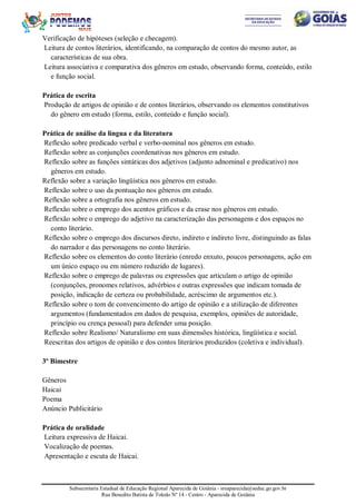 Subsecretaria Estadual de Educação Regional Aparecida de Goiânia - sreaparecida@seduc.go.gov.br
Rua Benedito Batista de Toledo Nº 14 - Centro - Aparecida de Goiânia
Verificação de hipóteses (seleção e checagem).
Leitura de contos literários, identificando, na comparação de contos do mesmo autor, as
características de sua obra.
Leitura associativa e comparativa dos gêneros em estudo, observando forma, conteúdo, estilo
e função social.
Prática de escrita
Produção de artigos de opinião e de contos literários, observando os elementos constitutivos
do gênero em estudo (forma, estilo, conteúdo e função social).
Prática de análise da língua e da literatura
Reflexão sobre predicado verbal e verbo-nominal nos gêneros em estudo.
Reflexão sobre as conjunções coordenativas nos gêneros em estudo.
Reflexão sobre as funções sintáticas dos adjetivos (adjunto adnominal e predicativo) nos
gêneros em estudo.
Reflexão sobre a variação lingüística nos gêneros em estudo.
Reflexão sobre o uso da pontuação nos gêneros em estudo.
Reflexão sobre a ortografia nos gêneros em estudo.
Reflexão sobre o emprego dos acentos gráficos e da crase nos gêneros em estudo.
Reflexão sobre o emprego do adjetivo na caracterização das personagens e dos espaços no
conto literário.
Reflexão sobre o emprego dos discursos direto, indireto e indireto livre, distinguindo as falas
do narrador e das personagens no conto literário.
Reflexão sobre os elementos do conto literário (enredo enxuto, poucos personagens, ação em
um único espaço ou em número reduzido de lugares).
Reflexão sobre o emprego de palavras ou expressões que articulam o artigo de opinião
(conjunções, pronomes relativos, advérbios e outras expressões que indicam tomada de
posição, indicação de certeza ou probabilidade, acréscimo de argumentos etc.).
Reflexão sobre o tom de convencimento do artigo de opinião e a utilização de diferentes
argumentos (fundamentados em dados de pesquisa, exemplos, opiniões de autoridade,
princípio ou crença pessoal) para defender uma posição.
Reflexão sobre Realismo/ Naturalismo em suas dimensões histórica, lingüística e social.
Reescritas dos artigos de opinião e dos contos literários produzidos (coletiva e individual).
3º Bimestre
Gêneros
Haicai
Poema
Anúncio Publicitário
Prática de oralidade
Leitura expressiva de Haicai.
Vocalização de poemas.
Apresentação e escuta de Haicai.
 