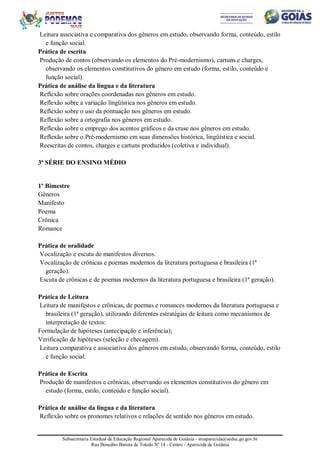 Subsecretaria Estadual de Educação Regional Aparecida de Goiânia - sreaparecida@seduc.go.gov.br
Rua Benedito Batista de Toledo Nº 14 - Centro - Aparecida de Goiânia
Leitura associativa e comparativa dos gêneros em estudo, observando forma, conteúdo, estilo
e função social.
Prática de escrita
Produção de contos (observando os elementos do Pré-modernismo), cartuns e charges,
observando os elementos constitutivos do gênero em estudo (forma, estilo, conteúdo e
função social).
Prática de análise da língua e da literatura
Reflexão sobre orações coordenadas nos gêneros em estudo.
Reflexão sobre a variação lingüística nos gêneros em estudo.
Reflexão sobre o uso da pontuação nos gêneros em estudo.
Reflexão sobre a ortografia nos gêneros em estudo.
Reflexão sobre o emprego dos acentos gráficos e da crase nos gêneros em estudo.
Reflexão sobre o Pré-modernismo em suas dimensões histórica, lingüística e social.
Reescritas de contos, charges e cartuns produzidos (coletiva e individual).
3ª SÉRIE DO ENSINO MÉDIO
1º Bimestre
Gêneros
Manifesto
Poema
Crônica
Romance
Prática de oralidade
Vocalização e escuta de manifestos diversos.
Vocalização de crônicas e poemas modernos da literatura portuguesa e brasileira (1ª
geração).
Escuta de crônicas e de poemas modernos da literatura portuguesa e brasileira (1ª geração).
Prática de Leitura
Leitura de manifestos e crônicas, de poemas e romances modernos da literatura portuguesa e
brasileira (1ª geração), utilizando diferentes estratégias de leitura como mecanismos de
interpretação de textos:
Formulação de hipóteses (antecipação e inferência);
Verificação de hipóteses (seleção e checagem).
Leitura comparativa e associativa dos gêneros em estudo, observando forma, conteúdo, estilo
e função social.
Prática de Escrita
Produção de manifestos e crônicas, observando os elementos constitutivos do gênero em
estudo (forma, estilo, conteúdo e função social).
Prática de análise da língua e da literatura
Reflexão sobre os pronomes relativos e relações de sentido nos gêneros em estudo.
 