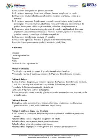Subsecretaria Estadual de Educação Regional Aparecida de Goiânia - sreaparecida@seduc.go.gov.br
Rua Benedito Batista de Toledo Nº 14 - Centro - Aparecida de Goiânia
Reflexão sobre a ortografia nos gêneros em estudo.
Reflexão sobre o emprego dos acentos gráficos e da crase nos gêneros em estudo.
Reflexão sobre orações subordinadas substantivas presentes no artigo de opinião e no
romance.
Reflexão sobre o emprego de palavras ou expressões que articulam o artigo de opinião
(conjunções, pronomes relativos, advérbios e outras expressões que indicam tomada de
posição, indicação de certeza ou probabilidade, acréscimo de argumentos etc.).
Reflexão sobre o tom de convencimento do artigo de opinião e a utilização de diferentes
argumentos (fundamentados em dados de pesquisa, exemplos, opiniões de autoridade,
princípio ou crença pessoal) para defender uma posição.
Reflexão sobre o modernismo brasileiro (2ª geração).
Reflexão sobre a prosa e a poesia da 2ª geração do modernismo brasileiro.
Reescritas dos artigos de opinião produzidos (coletiva e individual).
3º Bimestre
Gêneros
Cartas argumentativas
Romance
Poema
Estrutura de texto argumentativo
Prática de oralidade
Vocalização e escuta de poemas da 3ª geração do modernismo brasileiro.
Vocalização e escuta de trechos de romances da 3ª geração do modernismo brasileiro.
Prática de Leitura
Leitura de artigos de opinião, de romances e poemas da 3ª geração do modernismo brasileiro,
utilizando estratégias de leitura como mecanismos de interpretação de textos:
Formulação de hipóteses (antecipação e inferência);
Verificação de hipóteses (seleção e checagem).
Leitura comparativa e associativa dos gêneros em estudo, observando forma, conteúdo, estilo
e função social.
Prática de Escrita
Produção de cartas argumentativas e poemas, observando os elementos constitutivos do
gênero em estudo (forma, estilo, conteúdo e função social).
Prática de análise da língua e da literatura
Reflexão sobre as conjunções, locuções conjuntivas e relações de sentido nos gêneros em
estudo.
Reflexão sobre a variação linguística nos gêneros em estudo.
Reflexão sobre o uso da pontuação nos gêneros em estudo.
Reflexão sobre a ortografia nos gêneros em estudo.
Reflexão sobre o emprego dos acentos gráficos e da crase nos gêneros em estudo.
 