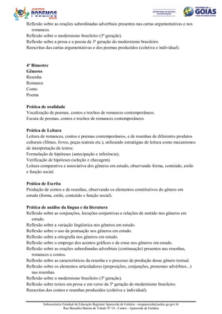 Subsecretaria Estadual de Educação Regional Aparecida de Goiânia - sreaparecida@seduc.go.gov.br
Rua Benedito Batista de Toledo Nº 14 - Centro - Aparecida de Goiânia
Reflexão sobre as orações subordinadas adverbiais presentes nas cartas argumentativas e nos
romances.
Reflexão sobre o modernismo brasileiro (3ª geração).
Reflexão sobre a prosa e a poesia da 3ª geração do modernismo brasileiro.
Reescritas das cartas argumentativas e dos poemas produzidos (coletiva e individual).
4º Bimestre
Gêneros
Resenha
Romance
Conto
Poema
Prática de oralidade
Vocalização de poemas, contos e trechos de romances contemporâneos.
Escuta de poemas, contos e trechos de romances contemporâneos.
Prática de Leitura
Leitura de romances, contos e poemas contemporâneos, e de resenhas de diferentes produtos
culturais (filmes, livros, peças teatrais etc.), utilizando estratégias de leitura como mecanismos
de interpretação de textos:
Formulação de hipóteses (antecipação e inferência);
Verificação de hipóteses (seleção e checagem).
Leitura comparativa e associativa dos gêneros em estudo, observando forma, conteúdo, estilo
e função social.
Prática de Escrita
Produção de contos e de resenhas, observando os elementos constitutivos do gênero em
estudo (forma, estilo, conteúdo e função social).
Prática de análise da língua e da literatura
Reflexão sobre as conjunções, locuções conjuntivas e relações de sentido nos gêneros em
estudo.
Reflexão sobre a variação lingüística nos gêneros em estudo.
Reflexão sobre o uso da pontuação nos gêneros em estudo.
Reflexão sobre a ortografia nos gêneros em estudo.
Reflexão sobre o emprego dos acentos gráficos e da crase nos gêneros em estudo.
Reflexão sobre as orações subordinadas adverbiais (continuação) presentes nas resenhas,
romances e contos.
Reflexão sobre as características da resenha e o processo de produção desse gênero textual.
Reflexão sobre os elementos articuladores (preposições, conjunções, pronomes advérbios...)
nas resenhas.
Reflexão sobre o modernismo brasileiro (3ª geração).
Reflexão sobre textos em prosa e em verso da 3ª geração do modernismo brasileiro.
Reescritas dos contos e resenhas produzidos (coletiva e individual).
 