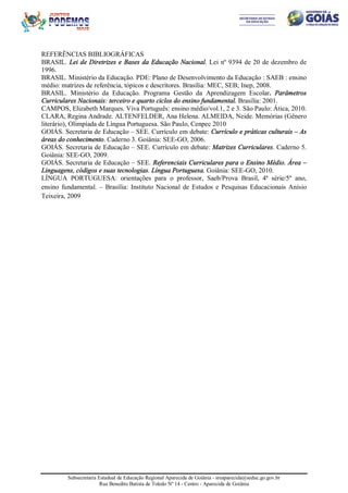 Subsecretaria Estadual de Educação Regional Aparecida de Goiânia - sreaparecida@seduc.go.gov.br
Rua Benedito Batista de Toledo Nº 14 - Centro - Aparecida de Goiânia
REFERÊNCIAS BIBLIOGRÁFICAS
BRASIL. Lei de Diretrizes e Bases da Educação Nacional. Lei nº 9394 de 20 de dezembro de
1996.
BRASIL. Ministério da Educação. PDE: Plano de Desenvolvimento da Educação : SAEB : ensino
médio: matrizes de referência, tópicos e descritores. Brasília: MEC, SEB; Inep, 2008.
BRASIL. Ministério da Educação. Programa Gestão da Aprendizagem Escolar. Parâmetros
Curriculares Nacionais: terceiro e quarto ciclos do ensino fundamental. Brasília: 2001.
CAMPOS, Elizabeth Marques. Viva Português: ensino médio/vol.1, 2 e 3. São Paulo: Ática, 2010.
CLARA, Regina Andrade. ALTENFELDER, Ana Helena. ALMEIDA, Neide. Memórias (Gênero
literário), Olimpíada de Língua Portuguesa. São Paulo, Cenpec 2010
GOIÁS. Secretaria de Educação – SEE. Currículo em debate: Currículo e práticas culturais – As
áreas do conhecimento. Caderno 3. Goiânia: SEE-GO, 2006.
GOIÁS. Secretaria de Educação – SEE. Currículo em debate: Matrizes Curriculares. Caderno 5.
Goiânia: SEE-GO, 2009.
GOIÁS. Secretaria de Educação – SEE. Referenciais Curriculares para o Ensino Médio. Área –
Linguagens, códigos e suas tecnologias. Língua Portuguesa. Goiânia: SEE-GO, 2010.
LÍNGUA PORTUGUESA: orientações para o professor, Saeb/Prova Brasil, 4ª série/5º ano,
ensino fundamental. – Brasília: Instituto Nacional de Estudos e Pesquisas Educacionais Anísio
Teixeira, 2009
 