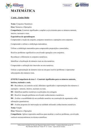 Subsecretaria Estadual de Educação Regional Aparecida de Goiânia - sreaparecida@seduc.go.gov.br
Rua Benedito Batista de Toledo Nº 14 - Centro - Aparecida de Goiânia
MATEMÁTICA
1º série – Ensino Médio
Tema: Conjuntos Numéricos
Eixo: Números e Operações
Competência: Construir significados e ampliar os já existentes para os números naturais,
inteiros, racionais e reais.
Expectativas de aprendizagem
Compreender a noção de conjunto, conjuntos numéricos e operações com conjuntos;
Compreender e utilizar a simbologia matemática;
Utilizar a simbologia matemática para compreender proposições e enunciados;
Resolver problemas significativos envolvendo operações com conjuntos;
Reconhecer e diferenciar os conjuntos numéricos;
Identificar a localização de números reais na reta numérica;
Compreender a utilização dos intervalos na reta numérica;
Utilizar a representação de números reais na reta para resolver problemas e representar
subconjuntos dos números reais.
(ENEM) Competência de área 1 - Construir significados para os números naturais,
inteiros, racionais e reais.
H1 - Reconhecer, no contexto social, diferentes significados e representações dos números e
operações - naturais, inteiros, racionais ou reais.
H2 - Identificar padrões numéricos ou princípios de contagem.
H3 - Resolver situação-problema envolvendo conhecimentos numéricos.
H4 - Avaliar a razoabilidade de um resultado numérico na construção de argumentos sobre
afirmações quantitativas.
H5 - Avaliar propostas de intervenção na realidade utilizando conhecimentos numéricos.
Tema: Função
Eixo: Números e Operações
Competência: Aplicar expressões analíticas para modelar e resolver problemas, envolvendo
variáveis socioeconômicas ou técnico-científicas.
 