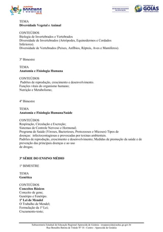 Subsecretaria Estadual de Educação Regional Aparecida de Goiânia - sreaparecida@seduc.go.gov.br
Rua Benedito Batista de Toledo Nº 14 - Centro - Aparecida de Goiânia
TEMA
Diversidade Vegetal e Animal
CONTEÚDOS
Biologia de Invertebrados e Vertebrados
Diversidade de Invertebrados (Artrópodes, Equinodermos e Cordados
Inferiores).
Diversidade de Vertebrados (Peixes, Anfíbios, Répteis, Aves e Mamíferos).
3º Bimestre
TEMA
Anatomia e Fisiologia Humana
CONTEÚDOS
Padrões de reprodução, crescimento e desenvolvimento.
Funções vitais do organismo humano;
Nutrição e Metabolismo;
4º Bimestre
TEMA
Anatomia e Fisiologia Humana/Saúde
CONTEÚDOS
Respiração, Circulação e Excreção;
Sistemas de Controle Nervoso e Hormonal;
Programa de Saúde (Viroses, Bacterioses, Protozooses e Micoses) Tipos de
doenças: infectocontagiosas e provocadas por toxinas ambientais.
Padrões de reprodução, crescimento e desenvolvimento; Medidas de promoção da saúde e de
prevenção das principais doenças e ao uso
de drogas;
3ª SÉRIE DO ENSINO MÉDIO
1º BIMESTRE
TEMA
Genética
CONTEÚDOS
Conceitos Básicos
Conceito de gene;
Genótipo e Fenótipo.
1ª Lei de Mendel
O Trabalho de Mendel;
Formulação da 1ª Lei;
Cruzamento-teste;
 