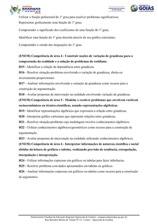 Subsecretaria Estadual de Educação Regional Aparecida de Goiânia - sreaparecida@seduc.go.gov.br
Rua Benedito Batista de Toledo Nº 14 - Centro - Aparecida de Goiânia
Utilizar a função polinomial do 1º grau para resolver problemas significativos;
Representar graficamente uma função do 1º grau;
Compreender o significado dos coeficientes de uma função do 1º grau;
Identificar uma função do 1º grau descrita através do seu gráfico cartesiano;
Compreender o estudo das inequações do 1º grau.
(ENEM) Competência de área 4 - Construir noções de variação de grandezas para a
compreensão da realidade e a solução de problemas do cotidiano.
H15 - Identificar a relação de dependência entre grandezas.
H16 - Resolver situação-problema envolvendo a variação de grandezas, direta ou
inversamente proporcionais.
H17 - Analisar informações envolvendo a variação de grandezas como recurso para a
construção de argumentação.
H18 - Avaliar propostas de intervenção na realidade envolvendo variação de grandezas.
(ENEM) Competência de área 5 - Modelar e resolver problemas que envolvem variáveis
socioeconômicas ou técnico-científicas, usando representações algébricas.
H19 - Identificar representações algébricas que expressem a relação entre grandezas.
H20 - Interpretar gráfico cartesiano que represente relações entre grandezas.
H21 - Resolver situação-problema cuja modelagem envolva conhecimentos algébricos.
H22 - Utilizar conhecimentos algébricos/geométricos como recurso para a construção de
argumentação.
H23 - Avaliar propostas de intervenção na realidade utilizando conhecimentos algébricos.
(ENEM) Competência de área 6 - Interpretar informações de natureza científica e social
obtidas da leitura de gráficos e tabelas, realizando previsão de tendência, extrapolação,
interpolação e interpretação.
H24 - Utilizar informações expressas em gráficos ou tabelas para fazer inferências.
H25 - Resolver problema com dados apresentados em tabelas ou gráficos.
H26 - Analisar informações expressas em gráficos ou tabelas como recurso para a construção
de argumentos.
 
