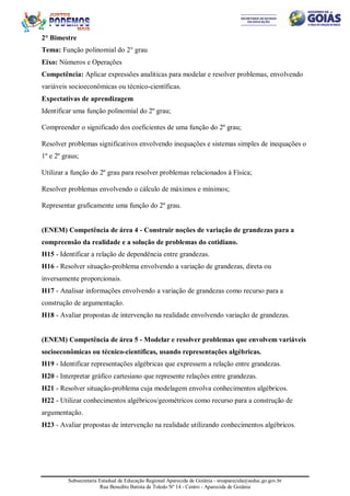 Subsecretaria Estadual de Educação Regional Aparecida de Goiânia - sreaparecida@seduc.go.gov.br
Rua Benedito Batista de Toledo Nº 14 - Centro - Aparecida de Goiânia
2° Bimestre
Tema: Função polinomial do 2° grau
Eixo: Números e Operações
Competência: Aplicar expressões analíticas para modelar e resolver problemas, envolvendo
variáveis socioeconômicas ou técnico-científicas.
Expectativas de aprendizagem
Identificar uma função polinomial do 2º grau;
Compreender o significado dos coeficientes de uma função do 2º grau;
Resolver problemas significativos envolvendo inequações e sistemas simples de inequações o
1º e 2º graus;
Utilizar a função do 2º grau para resolver problemas relacionados à Física;
Resolver problemas envolvendo o cálculo de máximos e mínimos;
Representar graficamente uma função do 2º grau.
(ENEM) Competência de área 4 - Construir noções de variação de grandezas para a
compreensão da realidade e a solução de problemas do cotidiano.
H15 - Identificar a relação de dependência entre grandezas.
H16 - Resolver situação-problema envolvendo a variação de grandezas, direta ou
inversamente proporcionais.
H17 - Analisar informações envolvendo a variação de grandezas como recurso para a
construção de argumentação.
H18 - Avaliar propostas de intervenção na realidade envolvendo variação de grandezas.
(ENEM) Competência de área 5 - Modelar e resolver problemas que envolvem variáveis
socioeconômicas ou técnico-científicas, usando representações algébricas.
H19 - Identificar representações algébricas que expressem a relação entre grandezas.
H20 - Interpretar gráfico cartesiano que represente relações entre grandezas.
H21 - Resolver situação-problema cuja modelagem envolva conhecimentos algébricos.
H22 - Utilizar conhecimentos algébricos/geométricos como recurso para a construção de
argumentação.
H23 - Avaliar propostas de intervenção na realidade utilizando conhecimentos algébricos.
 