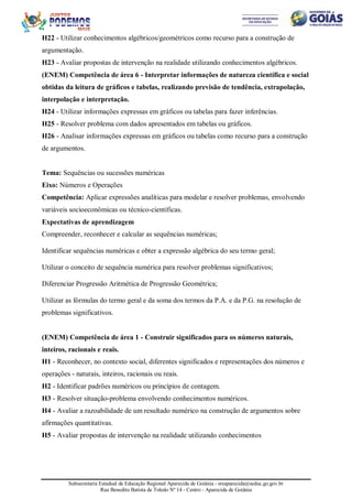 Subsecretaria Estadual de Educação Regional Aparecida de Goiânia - sreaparecida@seduc.go.gov.br
Rua Benedito Batista de Toledo Nº 14 - Centro - Aparecida de Goiânia
H22 - Utilizar conhecimentos algébricos/geométricos como recurso para a construção de
argumentação.
H23 - Avaliar propostas de intervenção na realidade utilizando conhecimentos algébricos.
(ENEM) Competência de área 6 - Interpretar informações de natureza científica e social
obtidas da leitura de gráficos e tabelas, realizando previsão de tendência, extrapolação,
interpolação e interpretação.
H24 - Utilizar informações expressas em gráficos ou tabelas para fazer inferências.
H25 - Resolver problema com dados apresentados em tabelas ou gráficos.
H26 - Analisar informações expressas em gráficos ou tabelas como recurso para a construção
de argumentos.
Tema: Sequências ou sucessões numéricas
Eixo: Números e Operações
Competência: Aplicar expressões analíticas para modelar e resolver problemas, envolvendo
variáveis socioeconômicas ou técnico-científicas.
Expectativas de aprendizagem
Compreender, reconhecer e calcular as sequências numéricas;
Identificar sequências numéricas e obter a expressão algébrica do seu termo geral;
Utilizar o conceito de sequência numérica para resolver problemas significativos;
Diferenciar Progressão Aritmética de Progressão Geométrica;
Utilizar as fórmulas do termo geral e da soma dos termos da P.A. e da P.G. na resolução de
problemas significativos.
(ENEM) Competência de área 1 - Construir significados para os números naturais,
inteiros, racionais e reais.
H1 - Reconhecer, no contexto social, diferentes significados e representações dos números e
operações - naturais, inteiros, racionais ou reais.
H2 - Identificar padrões numéricos ou princípios de contagem.
H3 - Resolver situação-problema envolvendo conhecimentos numéricos.
H4 - Avaliar a razoabilidade de um resultado numérico na construção de argumentos sobre
afirmações quantitativas.
H5 - Avaliar propostas de intervenção na realidade utilizando conhecimentos
 