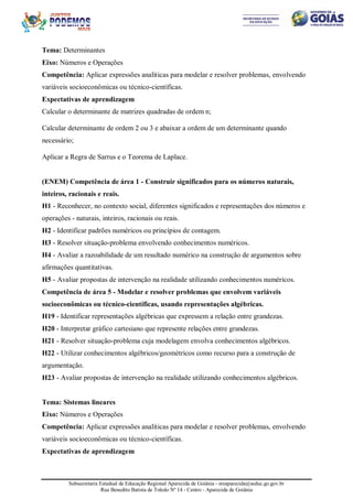 Subsecretaria Estadual de Educação Regional Aparecida de Goiânia - sreaparecida@seduc.go.gov.br
Rua Benedito Batista de Toledo Nº 14 - Centro - Aparecida de Goiânia
Tema: Determinantes
Eixo: Números e Operações
Competência: Aplicar expressões analíticas para modelar e resolver problemas, envolvendo
variáveis socioeconômicas ou técnico-científicas.
Expectativas de aprendizagem
Calcular o determinante de matrizes quadradas de ordem n;
Calcular determinante de ordem 2 ou 3 e abaixar a ordem de um determinante quando
necessário;
Aplicar a Regra de Sarrus e o Teorema de Laplace.
(ENEM) Competência de área 1 - Construir significados para os números naturais,
inteiros, racionais e reais.
H1 - Reconhecer, no contexto social, diferentes significados e representações dos números e
operações - naturais, inteiros, racionais ou reais.
H2 - Identificar padrões numéricos ou princípios de contagem.
H3 - Resolver situação-problema envolvendo conhecimentos numéricos.
H4 - Avaliar a razoabilidade de um resultado numérico na construção de argumentos sobre
afirmações quantitativas.
H5 - Avaliar propostas de intervenção na realidade utilizando conhecimentos numéricos.
Competência de área 5 - Modelar e resolver problemas que envolvem variáveis
socioeconômicas ou técnico-científicas, usando representações algébricas.
H19 - Identificar representações algébricas que expressem a relação entre grandezas.
H20 - Interpretar gráfico cartesiano que represente relações entre grandezas.
H21 - Resolver situação-problema cuja modelagem envolva conhecimentos algébricos.
H22 - Utilizar conhecimentos algébricos/geométricos como recurso para a construção de
argumentação.
H23 - Avaliar propostas de intervenção na realidade utilizando conhecimentos algébricos.
Tema: Sistemas lineares
Eixo: Números e Operações
Competência: Aplicar expressões analíticas para modelar e resolver problemas, envolvendo
variáveis socioeconômicas ou técnico-científicas.
Expectativas de aprendizagem
 