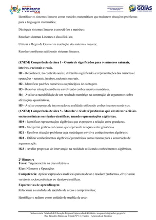 Subsecretaria Estadual de Educação Regional Aparecida de Goiânia - sreaparecida@seduc.go.gov.br
Rua Benedito Batista de Toledo Nº 14 - Centro - Aparecida de Goiânia
Identificar os sistemas lineares como modelos matemáticos que traduzem situações-problemas
para a linguagem matemática;
Distinguir sistemas lineares e associá-los a matrizes;
Resolver sistemas Lineares e classificá-los;
Utilizar a Regra de Cramer na resolução dos sistemas lineares;
Resolver problemas utilizando sistemas lineares.
(ENEM) Competência de área 1 - Construir significados para os números naturais,
inteiros, racionais e reais.
H1 - Reconhecer, no contexto social, diferentes significados e representações dos números e
operações - naturais, inteiros, racionais ou reais.
H2 - Identificar padrões numéricos ou princípios de contagem.
H3 - Resolver situação-problema envolvendo conhecimentos numéricos.
H4 - Avaliar a razoabilidade de um resultado numérico na construção de argumentos sobre
afirmações quantitativas.
H5 - Avaliar propostas de intervenção na realidade utilizando conhecimentos numéricos.
(ENEM) Competência de área 5 - Modelar e resolver problemas que envolvem variáveis
socioeconômicas ou técnico-científicas, usando representações algébricas.
H19 - Identificar representações algébricas que expressem a relação entre grandezas.
H20 - Interpretar gráfico cartesiano que represente relações entre grandezas.
H21 - Resolver situação-problema cuja modelagem envolva conhecimentos algébricos.
H22 - Utilizar conhecimentos algébricos/geométricos como recurso para a construção de
argumentação.
H23 - Avaliar propostas de intervenção na realidade utilizando conhecimentos algébricos.
2° Bimestre
Tema: Trigonometria na circunferência
Eixo: Números e Operações
Competência: Aplicar expressões analíticas para modelar e resolver problemas, envolvendo
variáveis socioeconômicas ou técnico-científicas.
Expectativas de aprendizagem
Relacionar as unidades de medidas de arcos e comprimentos;
Identificar o radiano como unidade de medida de arco;
 