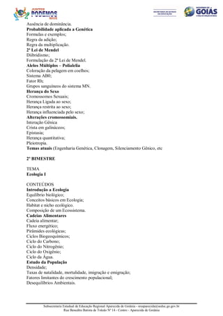 Subsecretaria Estadual de Educação Regional Aparecida de Goiânia - sreaparecida@seduc.go.gov.br
Rua Benedito Batista de Toledo Nº 14 - Centro - Aparecida de Goiânia
Ausência de dominância.
Probabilidade aplicada a Genética
Formulas e exemplos;
Regra da adição;
Regra da multiplicação.
2ª Lei de Mendel
Diibridismo;
Formulação da 2ª Lei de Mendel.
Alelos Múltiplos – Polialelia
Coloração da pelagem em coelhos;
Sistema AB0;
Fator Rh;
Grupos sanguíneos do sistema MN.
Herança do Sexo
Cromossomos Sexuais;
Herança Ligada ao sexo;
Herança restrita ao sexo;
Herança influenciada pelo sexo;
Alterações cromossomiais.
Interação Gênica
Crista em galináceos;
Epistasia;
Herança quantitativa;
Pleiotropia.
Temas atuais (Engenharia Genética, Clonagem, Silenciamento Gênico, etc
2º BIMESTRE
TEMA
Ecologia I
CONTEÚDOS
Introdução a Ecologia
Equilíbrio biológico;
Conceitos básicos em Ecologia;
Habitat e nicho ecológico.
Composição de um Ecossistema.
Cadeias Alimentares
Cadeia alimentar;
Fluxo energético;
Pirâmides ecológicas;
Ciclos Biogeoquímicos;
Ciclo do Carbono;
Ciclo do Nitrogênio;
Ciclo do Oxigênio;
Ciclo da Água.
Estudo da População
Densidade;
Taxas de natalidade, mortalidade, imigração e emigração;
Fatores limitantes do crescimento populacional;
Desequilíbrios Ambientais.
 
