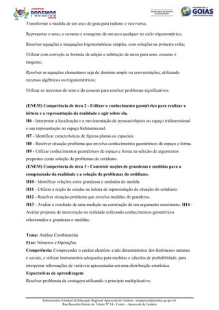 Subsecretaria Estadual de Educação Regional Aparecida de Goiânia - sreaparecida@seduc.go.gov.br
Rua Benedito Batista de Toledo Nº 14 - Centro - Aparecida de Goiânia
Transformar a medida de um arco de grau para radiano e vice-versa;
Representar o seno, o cosseno e a tangente de um arco qualquer no ciclo trigonométrico;
Resolver equações e inequações trigonométricas simples, com soluções na primeira volta;
Utilizar com correção as formula de adição e subtração de arcos para seno, cosseno e
tangente;
Resolver as equações elementares seja do domínio amplo ou com restrições, utilizando
recursos algébricos ou trigonométricos;
Utilizar os teoremas do seno e do cosseno para resolver problemas significativos.
(ENEM) Competência de área 2 - Utilizar o conhecimento geométrico para realizar a
leitura e a representação da realidade e agir sobre ela.
H6 - Interpretar a localização e a movimentação de pessoas/objetos no espaço tridimensional
e sua representação no espaço bidimensional.
H7 - Identificar características de figuras planas ou espaciais.
H8 - Resolver situação-problema que envolva conhecimentos geométricos de espaço e forma.
H9 - Utilizar conhecimentos geométricos de espaço e forma na seleção de argumentos
propostos como solução de problemas do cotidiano.
(ENEM) Competência de área 3 - Construir noções de grandezas e medidas para a
compreensão da realidade e a solução de problemas do cotidiano.
H10 - Identificar relações entre grandezas e unidades de medida.
H11 - Utilizar a noção de escalas na leitura de representação de situação do cotidiano.
H12 - Resolver situação-problema que envolva medidas de grandezas.
H13 - Avaliar o resultado de uma medição na construção de um argumento consistente. H14 -
Avaliar proposta de intervenção na realidade utilizando conhecimentos geométricos
relacionados a grandezas e medidas.
Tema: Análise Combinatória
Eixo: Números e Operações
Competência: Compreender o caráter aleatório e não determinístico dos fenômenos naturais
e sociais, e utilizar instrumentos adequados para medidas e cálculos de probabilidade, para
interpretar informações de variáveis apresentadas em uma distribuição estatística.
Expectativas de aprendizagem
Resolver problemas de contagem utilizando o princípio multiplicativo;
 