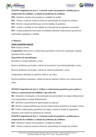Subsecretaria Estadual de Educação Regional Aparecida de Goiânia - sreaparecida@seduc.go.gov.br
Rua Benedito Batista de Toledo Nº 14 - Centro - Aparecida de Goiânia
(ENEM) Competência de área 3 - Construir noções de grandezas e medidas para a
compreensão da realidade e a solução de problemas do cotidiano.
H10 - Identificar relações entre grandezas e unidades de medida.
H11 - Utilizar a noção de escalas na leitura de representação de situação do cotidiano.
H12 - Resolver situação-problema que envolva medidas de grandezas.
H13 - Avaliar o resultado de uma medição na construção de um argumento consistente.
H14 - Avaliar proposta de intervenção na realidade utilizando conhecimentos geométricos
relacionados a grandezas e medidas.
4° Bimestre
Tema: Geometria espacial
Eixo: Espaço e Forma
Competência: Desenvolver o conhecimento geométrico, através da visualização, medição,
aplicação teórica e prática.
Expectativas de aprendizagem
Reconhecer e nomear pirâmides e cones;
Resolver problemas envolvendo o cálculo de área lateral e área total de pirâmides e cones;
Resolver problemas envolvendo o cálculo do volume de pirâmides e cones;
Compreender a definição de superfície esférica e de esfera;
Resolver problemas utilizando o cálculo da área da superfície esférica e do volume de uma
esfera.
(ENEM) Competência de área 2 - Utilizar o conhecimento geométrico para realizar a
leitura e a representação da realidade e agir sobre ela.
H6 - Interpretar a localização e a movimentação de pessoas/objetos no espaço tridimensional
e sua representação no espaço bidimensional.
H7 - Identificar características de figuras planas ou espaciais.
H8 - Resolver situação-problema que envolva conhecimentos geométricos de espaço e forma.
H9 - Utilizar conhecimentos geométricos de espaço e forma na seleção de argumentos
propostos como solução de problemas do cotidiano.
(ENEM) Competência de área 3 - Construir noções de grandezas e medidas para a
compreensão da realidade e a solução de problemas do cotidiano.
H10 - Identificar relações entre grandezas e unidades de medida.
H11 - Utilizar a noção de escalas na leitura de representação de situação do cotidiano.
 