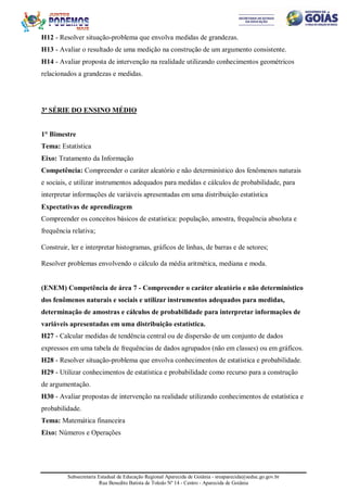Subsecretaria Estadual de Educação Regional Aparecida de Goiânia - sreaparecida@seduc.go.gov.br
Rua Benedito Batista de Toledo Nº 14 - Centro - Aparecida de Goiânia
H12 - Resolver situação-problema que envolva medidas de grandezas.
H13 - Avaliar o resultado de uma medição na construção de um argumento consistente.
H14 - Avaliar proposta de intervenção na realidade utilizando conhecimentos geométricos
relacionados a grandezas e medidas.
3ª SÉRIE DO ENSINO MÉDIO
1° Bimestre
Tema: Estatística
Eixo: Tratamento da Informação
Competência: Compreender o caráter aleatório e não determinístico dos fenômenos naturais
e sociais, e utilizar instrumentos adequados para medidas e cálculos de probabilidade, para
interpretar informações de variáveis apresentadas em uma distribuição estatística
Expectativas de aprendizagem
Compreender os conceitos básicos de estatística: população, amostra, frequência absoluta e
frequência relativa;
Construir, ler e interpretar histogramas, gráficos de linhas, de barras e de setores;
Resolver problemas envolvendo o cálculo da média aritmética, mediana e moda.
(ENEM) Competência de área 7 - Compreender o caráter aleatório e não determinístico
dos fenômenos naturais e sociais e utilizar instrumentos adequados para medidas,
determinação de amostras e cálculos de probabilidade para interpretar informações de
variáveis apresentadas em uma distribuição estatística.
H27 - Calcular medidas de tendência central ou de dispersão de um conjunto de dados
expressos em uma tabela de frequências de dados agrupados (não em classes) ou em gráficos.
H28 - Resolver situação-problema que envolva conhecimentos de estatística e probabilidade.
H29 - Utilizar conhecimentos de estatística e probabilidade como recurso para a construção
de argumentação.
H30 - Avaliar propostas de intervenção na realidade utilizando conhecimentos de estatística e
probabilidade.
Tema: Matemática financeira
Eixo: Números e Operações
 