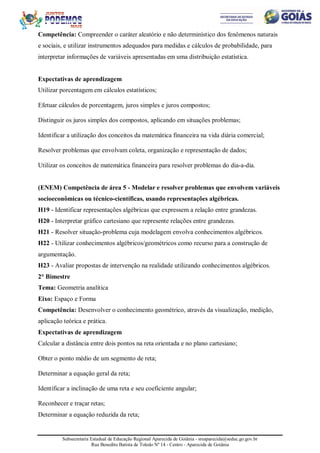 Subsecretaria Estadual de Educação Regional Aparecida de Goiânia - sreaparecida@seduc.go.gov.br
Rua Benedito Batista de Toledo Nº 14 - Centro - Aparecida de Goiânia
Competência: Compreender o caráter aleatório e não determinístico dos fenômenos naturais
e sociais, e utilizar instrumentos adequados para medidas e cálculos de probabilidade, para
interpretar informações de variáveis apresentadas em uma distribuição estatística.
Expectativas de aprendizagem
Utilizar porcentagem em cálculos estatísticos;
Efetuar cálculos de porcentagem, juros simples e juros compostos;
Distinguir os juros simples dos compostos, aplicando em situações problemas;
Identificar a utilização dos conceitos da matemática financeira na vida diária comercial;
Resolver problemas que envolvam coleta, organização e representação de dados;
Utilizar os conceitos de matemática financeira para resolver problemas do dia-a-dia.
(ENEM) Competência de área 5 - Modelar e resolver problemas que envolvem variáveis
socioeconômicas ou técnico-científicas, usando representações algébricas.
H19 - Identificar representações algébricas que expressem a relação entre grandezas.
H20 - Interpretar gráfico cartesiano que represente relações entre grandezas.
H21 - Resolver situação-problema cuja modelagem envolva conhecimentos algébricos.
H22 - Utilizar conhecimentos algébricos/geométricos como recurso para a construção de
argumentação.
H23 - Avaliar propostas de intervenção na realidade utilizando conhecimentos algébricos.
2° Bimestre
Tema: Geometria analítica
Eixo: Espaço e Forma
Competência: Desenvolver o conhecimento geométrico, através da visualização, medição,
aplicação teórica e prática.
Expectativas de aprendizagem
Calcular a distância entre dois pontos na reta orientada e no plano cartesiano;
Obter o ponto médio de um segmento de reta;
Determinar a equação geral da reta;
Identificar a inclinação de uma reta e seu coeficiente angular;
Reconhecer e traçar retas;
Determinar a equação reduzida da reta;
 