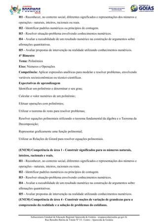 Subsecretaria Estadual de Educação Regional Aparecida de Goiânia - sreaparecida@seduc.go.gov.br
Rua Benedito Batista de Toledo Nº 14 - Centro - Aparecida de Goiânia
H1 - Reconhecer, no contexto social, diferentes significados e representações dos números e
operações - naturais, inteiros, racionais ou reais.
H2 - Identificar padrões numéricos ou princípios de contagem.
H3 - Resolver situação-problema envolvendo conhecimentos numéricos.
H4 - Avaliar a razoabilidade de um resultado numérico na construção de argumentos sobre
afirmações quantitativas.
H5 - Avaliar propostas de intervenção na realidade utilizando conhecimentos numéricos.
4° Bimestre
Tema: Polinômios
Eixo: Números e Operações
Competência: Aplicar expressões analíticas para modelar e resolver problemas, envolvendo
variáveis socioeconômicas ou técnico-científicas.
Expectativas de aprendizagem
Identificar um polinômio e determinar o seu grau;
Calcular o valor numérico de um polinômio;
Efetuar operações com polinômios;
Utilizar o teorema do resto para resolver problemas;
Resolver equações polinomiais utilizando o teorema fundamental da álgebra e o Teorema da
Decomposição;
Representar graficamente uma função polinomial;
Utilizar as Relações de Girard para resolver equações polinomiais.
(ENEM) Competência de área 1 - Construir significados para os números naturais,
inteiros, racionais e reais.
H1 - Reconhecer, no contexto social, diferentes significados e representações dos números e
operações - naturais, inteiros, racionais ou reais.
H2 - Identificar padrões numéricos ou princípios de contagem.
H3 - Resolver situação-problema envolvendo conhecimentos numéricos.
H4 - Avaliar a razoabilidade de um resultado numérico na construção de argumentos sobre
afirmações quantitativas.
H5 - Avaliar propostas de intervenção na realidade utilizando conhecimentos numéricos.
(ENEM) Competência de área 4 - Construir noções de variação de grandezas para a
compreensão da realidade e a solução de problemas do cotidiano.
 