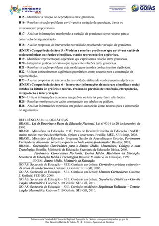 Subsecretaria Estadual de Educação Regional Aparecida de Goiânia - sreaparecida@seduc.go.gov.br
Rua Benedito Batista de Toledo Nº 14 - Centro - Aparecida de Goiânia
H15 - Identificar a relação de dependência entre grandezas.
H16 - Resolver situação-problema envolvendo a variação de grandezas, direta ou
inversamente proporcionais.
H17 - Analisar informações envolvendo a variação de grandezas como recurso para a
construção de argumentação.
H18 - Avaliar propostas de intervenção na realidade envolvendo variação de grandezas.
(ENEM) Competência de área 5 - Modelar e resolver problemas que envolvem variáveis
socioeconômicas ou técnico-científicas, usando representações algébricas.
H19 - Identificar representações algébricas que expressem a relação entre grandezas.
H20 - Interpretar gráfico cartesiano que represente relações entre grandezas.
H21 - Resolver situação-problema cuja modelagem envolva conhecimentos algébricos.
H22 - Utilizar conhecimentos algébricos/geométricos como recurso para a construção de
argumentação.
H23 - Avaliar propostas de intervenção na realidade utilizando conhecimentos algébricos.
(ENEM) Competência de área 6 - Interpretar informações de natureza científica e social
obtidas da leitura de gráficos e tabelas, realizando previsão de tendência, extrapolação,
interpolação e interpretação.
H24 - Utilizar informações expressas em gráficos ou tabelas para fazer inferências.
H25 - Resolver problema com dados apresentados em tabelas ou gráficos.
H26 - Analisar informações expressas em gráficos ou tabelas como recurso para a construção
de argumentos.
REFERÊNCIAS BIBLIOGRÁFICAS
BRASIL. Lei de Diretrizes e Bases da Educação Nacional. Lei nº 9394 de 20 de dezembro de
1996.
BRASIL. Ministério da Educação. PDE: Plano de Desenvolvimento da Educação : SAEB :
ensino médio: matrizes de referência, tópicos e descritores. Brasília: MEC, SEB; Inep, 2008.
BRASIL. Ministério da Educação. Programa Gestão da Aprendizagem Escolar. Parâmetros
Curriculares Nacionais: terceiro e quarto ciclosdo ensino fundamental. Brasília: 2001.
BRASIL. Orientações Curriculares para o Ensino Médio. Matemática, Códigos e suas
Tecnologias. Brasília: Ministério da Educação, Secretaria de Educação Básica, 2006.
________. Parâmetros Curriculares Nacionais: Ensino Médio. Ministério da Educação.
Secretaria de Educação Média e Tecnológica. Brasília: Ministério da Educação, 1999.
________. ENEM: Ensino Médio. Ministério da Educação.
GOIÁS. Secretaria de Educação – SEE. Currículo em debate: Currículo e práticas culturais –
As áreas do conhecimento. Caderno 3. Goiânia: SEE-GO, 2006.
GOIÁS. Secretaria de Educação – SEE. Currículo em debate: Matrizes Curriculares. Caderno
5. Goiânia: SEE-GO, 2009.
GOIÁS. Secretaria de Educação – SEE. Currículo em debate: Sequências Didáticas – Convite
à ação. Matemática. Caderno 6.10 Goiânia: SEE-GO, 2010.
GOIÁS. Secretaria de Educação – SEE. Currículo em debate: Sequências Didáticas – Convite
à ação. Matemática. Caderno 7.10 Goiânia: SEE-GO, 2010.
 