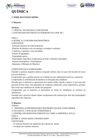 Subsecretaria Estadual de Educação Regional Aparecida de Goiânia - sreaparecida@seduc.go.gov.br
Rua Benedito Batista de Toledo Nº 14 - Centro - Aparecida de Goiânia
QUÍMICA
1ª SÉRIE DO ENSINO MÉDIO
1º Bimestre
TEMAS:
1. CIÊNCIA, TECNOLOGIA E SOCIEDADE
2. ESTUDO DOS MATERIAIS NA PERSPERCTIVA DOS 5R’s.
EIXO 1:
A QUÍMICA E O MUNDO MACROSCÓPICO
CONTEÚDOS
Panorama histórico da Ciência Química
Relações da Química com a tecnologia, sociedade e ambiente.
A química, o químico e suas atividades.
Estados de agregação;
Propriedades gerais
Propriedades específicas (temperatura de fusão e ebulição, densidade)
Sistemas homogêneos e heterogêneos
Separação e Obtenção de Materiais
COMPETENCIAS E HABILIDADES
Entender a química enquanto ciência e enquanto cultura, uma vez que está inserida em nosso
processo histórico;
Compreender que a química precisa ser avaliada em suas implicações positivas e negativas.
Compreender as contribuições da Química na formação para cidadania
Perceber que os materiais se apresentam nos estados sólido, líquido e gasoso. E que esses não
possuem formas fixas, mas dependem de condições ambientais como temperatura e pressão;
bem como suas mudanças de estados de agregação.
Compreender que os materiais se apresentam na forma de substâncias ou misturas de
substâncias;
Entender que é possível separar alguns componentes das misturas por meio das propriedades
específicas dos materiais;
2º Bimestre
TEMAS:
3. . MEDINDO AS PROPRIEDADES DOS PRODUTOS QUE CONSUMIMOS
4. OS GASES E A POLUIÇÃO ATMOSFÉRICA
5. HISTÓRIA DO DESENVOLVIMENTO DA TABELA PERIÓDICA ATUAL
EIXO 2:
QUÍMICA: LINGUAGEM E SIGNIFICADOS
CONTEÚDOS
 O contexto histórico do surgimento do conceito de átomo
 Evolução dos modelos atômicos
 