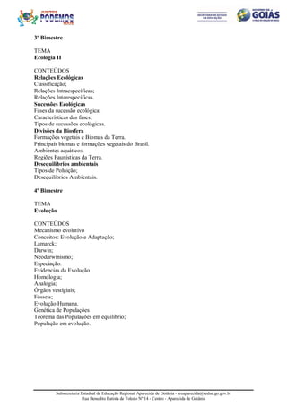 Subsecretaria Estadual de Educação Regional Aparecida de Goiânia - sreaparecida@seduc.go.gov.br
Rua Benedito Batista de Toledo Nº 14 - Centro - Aparecida de Goiânia
3º Bimestre
TEMA
Ecologia II
CONTEÚDOS
Relações Ecológicas
Classificação;
Relações Intraespecíficas;
Relações Interespecíficas.
Sucessões Ecológicas
Fases da sucessão ecológica;
Características das fases;
Tipos de sucessões ecológicas.
Divisões da Biosfera
Formações vegetais e Biomas da Terra.
Principais biomas e formações vegetais do Brasil.
Ambientes aquáticos.
Regiões Faunísticas da Terra.
Desequilíbrios ambientais
Tipos de Poluição;
Desequilíbrios Ambientais.
4º Bimestre
TEMA
Evolução
CONTEÚDOS
Mecanismo evolutivo
Conceitos: Evolução e Adaptação;
Lamarck;
Darwin;
Neodarwinismo;
Especiação.
Evidencias da Evolução
Homologia;
Analogia;
Órgãos vestigiais;
Fósseis;
Evolução Humana.
Genética de Populações
Teorema das Populações em equilíbrio;
População em evolução.
 