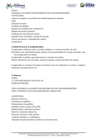 Subsecretaria Estadual de Educação Regional Aparecida de Goiânia - sreaparecida@seduc.go.gov.br
Rua Benedito Batista de Toledo Nº 14 - Centro - Aparecida de Goiânia
EIXO 6:
ENERGIA E OS ASPECTOS DINÂMICOS DAS TRANSFORMAÇÕES
CONTEÚDOS
Aspectos energéticos envolvidos nas transformações dos materiais.
Calor
Energias de reação
Variações de entalpia
Reações de combustão dos combustíveis
Rapidez das reações químicas
Condições de ocorrência de reações
Relações entre velocidade e energia de ativação
Fatores que afetam a velocidade das reações
Catalisadores
COMPETENCIAS E HABILIDADES
Compreender a diferença entre o conceito cotidiano e o conceito científico de calor
Reconhecer que cada transformação química tem uma quantidade de energia associada e que
essa energia pode ser medida
Compreender os gráficos que representam as variações de energia;
Efetuar cálculos de calor de reação, energia de ligação e outras conversões de energia.
Compreender as variações de energia envolvidas no uso de combustíveis e avaliar os impactos
ambientais resultantes desse uso.
3º Bimestre
TEMA:
12. O PH DOS SOLOS E DAS ÁGUAS
RADIOATIVIDADE
EIXO 6:ENERGIA E OS ASPECTOS DINÂMICOS DAS TRANSFORMAÇÕES
EIXO 7:ENERGIA NUCLEAR: BENEFÍCIOS E IMPACTOS
CONTEÚDOS
Reações reversíveis
Constantes de equilíbrio
Deslocamento de equilíbrio
Equilíbrio iônico na água: pH e pOH
Radioatividade: interações nucleares
Histórico e emissões radioativas
Processos de fissão e fusão nuclear
Acidentes radioativos e radiológicos
Aplicação da radioatividade na medicina e em outras áreas.
 