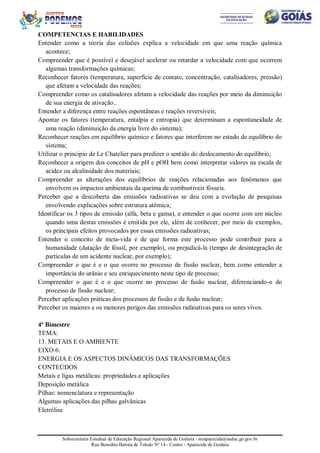 Subsecretaria Estadual de Educação Regional Aparecida de Goiânia - sreaparecida@seduc.go.gov.br
Rua Benedito Batista de Toledo Nº 14 - Centro - Aparecida de Goiânia
COMPETENCIAS E HABILIDADES
Entender como a teoria das colisões explica a velocidade em que uma reação química
acontece;
Compreender que é possível e desejável acelerar ou retardar a velocidade com que ocorrem
algumas transformações químicas;
Reconhecer fatores (temperatura, superfície de contato, concentração, catalisadores, pressão)
que afetam a velocidade das reações;
Compreender como os catalisadores afetam a velocidade das reações por meio da diminuição
de sua energia de ativação..
Entender a diferença entre reações espontâneas e reações reversíveis;
Apontar os fatores (temperatura, entalpia e entropia) que determinam a espontaneidade de
uma reação (diminuição da energia livre do sistema);
Reconhecer reações em equilíbrio químico e fatores que interferem no estado de equilíbrio do
sistema;
Utilizar o principio de Le Chatelier para predizer o sentido do deslocamento do equilíbrio;
Reconhecer a origem dos conceitos de pH e pOH bem como interpretar valores na escala de
acidez ou alcalinidade dos materiais;
Compreender as alterações dos equilíbrios de reações relacionadas aos fenômenos que
envolvem os impactos ambientais da queima de combustíveis fósseis.
Perceber que a descoberta das emissões radioativas se deu com a evolução de pesquisas
envolvendo explicações sobre estrutura atômica;
Identificar os 3 tipos de emissão (alfa, beta e gama), e entender o que ocorre com um núcleo
quando uma destas emissões é emitida por ele, além de conhecer, por meio de exemplos,
os principais efeitos provocados por essas emissões radioativas;
Entender o conceito de meia-vida e de que forma este processo pode contribuir para a
humanidade (datação de fóssil, por exemplo), ou prejudicá-la (tempo de desintegração de
partículas de um acidente nuclear, por exemplo);
Compreender o que é e o que ocorre no processo de fissão nuclear, bem como entender a
importância do urânio e seu enriquecimento neste tipo de processo;
Compreender o que é e o que ocorre no processo de fusão nuclear, diferenciando-o do
processo de fissão nuclear;
Perceber aplicações práticas dos processos de fissão e de fusão nuclear;
Perceber os maiores e os menores perigos das emissões radioativas para os seres vivos.
4º Bimestre
TEMA:
13. METAIS E O AMBIENTE
EIXO 6:
ENERGIA E OS ASPECTOS DINÂMICOS DAS TRANSFORMAÇÕES
CONTEÚDOS
Metais e ligas metálicas: propriedades e aplicações
Deposição metálica
Pilhas: nomenclatura e representação
Algumas aplicações das pilhas galvânicas
Eletrólise
 