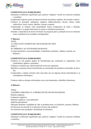 Subsecretaria Estadual de Educação Regional Aparecida de Goiânia - sreaparecida@seduc.go.gov.br
Rua Benedito Batista de Toledo Nº 14 - Centro - Aparecida de Goiânia
COMPETENCIAS E HABILIDADES
Interpretar os diferentes significados que a palavra “orgânico” recebe nos contextos cotidiano
e científico;
Compreender aspectos gerais do desenvolvimento da química orgânica: da extração à síntese;
Conhecer as principais substâncias orgânicas (hidrocarbonetos, álcoois, fenóis, ácidos
carboxílicos, éteres, ésteres, aldeídos, cetonas e aminas);
Compreender as relações entre propriedades físicas (temperatura de fusão e ebulição,
densidade) e os grupos funcionais aos quais as substâncias pertencem;
Entender a importância do desenvolvimento de pesquisas para a produção de novos materiais
como os polímeros na sociedade contemporânea.
3º Bimestre
TEMA:
16. EDUCAÇÃO ALIMENTAR E QUALIDADE DE VIDA
EIXO 7:
O CARBONO E AS ATIVIDADES HUMANAS
As macromoléculas e suas propriedades: Carboidratos, proteínas , lipídeos, enzimas, etc.
Polímeros
COMPETENCIAS E HABILIDADES
Conhecer os três grandes grupos de biomoléculas que constituem os organismos vivos
(carboidratos, lipídeos e proteínas).
Conhecer as funções que cada biomolécula exerce no organismo;
Identificar a presença dessas biomoléculas na constituição dos produtos consumidos no dia-a-
dia;
Compreender a relação existente entre uma dieta rica em algumas dessas biomoléculas e as
conseqüências fisiológicas.
Conhecer sobre as doenças relacionadas com a má alimentação e distúrbios alimentares
4º Bimestre
TEMA:
A QUÍMICA ORGÂNICA E A PRODUÇÃO DE NOVOS MATERIAIS
Reações orgânicas
Compostos orgânicos,
Materiais orgânicos e suas aplicações
Indústria petroquímica
Educação alimentar e qualidade de vida: as gorduras trans, os colesteróis, açucares, diabetes;
Os interesses do mercado X os interesses de uma vida saudável;
Os contrastes entre produção e distribuição de alimentos;
COMPETENCIAS E HABILIDADES
Interpretar os diferentes significados que a palavra “orgânico” recebe nos contextos cotidiano
e científico;
 