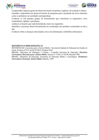 Subsecretaria Estadual de Educação Regional Aparecida de Goiânia - sreaparecida@seduc.go.gov.br
Rua Benedito Batista de Toledo Nº 14 - Centro - Aparecida de Goiânia
Compreender aspectos gerais do desenvolvimento da química orgânica: da extração à síntese;
Entender a importância do desenvolvimento de pesquisas para a produção de novos materiais
como os polímeros na sociedade contemporânea;
Conhecer os três grandes grupos de biomoléculas que constituem os organismos vivos
(carboidratos, lipídios e proteínas);
conhecer as funções que cada biomolécula exerce no organismo;
identificar a presença dessas biomoléculas na constituição dos produtos consumidos no dia a
dia;
Conhecer sobre as doenças relacionadas com a má alimentação e distúrbios alimentares;
REFERÊNCIAS BIBLIOGRÁFICAS
REFERENCIAL Curricular para o Ensino Médio / Secretaria Estadual de Educação do Estado de
Goiás. Portaria nº5723, de 06/10/2010. Goiânia 2010.
BRASIL. Ministério da Educação e Cultura / Conselho Nacional de Educação. Diretrizes
Curriculares Nacionais para o Ensino Médio. Parecer nº 15/98 e nº 03/98. Brasília 1998.
BRASIL. Ministério da Educação. Secretaria de Educação Média e Tecnológica. Parâmetros
Curriculares Nacionais: Ensino Médio. Brasília, 1999.
 
