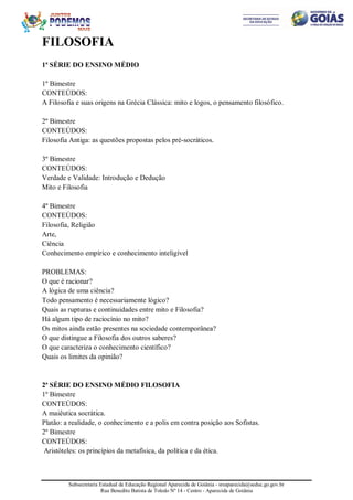 Subsecretaria Estadual de Educação Regional Aparecida de Goiânia - sreaparecida@seduc.go.gov.br
Rua Benedito Batista de Toledo Nº 14 - Centro - Aparecida de Goiânia
FILOSOFIA
1ª SÉRIE DO ENSINO MÉDIO
1º Bimestre
CONTEÚDOS:
A Filosofia e suas origens na Grécia Clássica: mito e logos, o pensamento filosófico.
2º Bimestre
CONTEÚDOS:
Filosofia Antiga: as questões propostas pelos pré-socráticos.
3º Bimestre
CONTEÚDOS:
Verdade e Validade: Introdução e Dedução
Mito e Filosofia
4º Bimestre
CONTEÚDOS:
Filosofia, Religião
Arte,
Ciência
Conhecimento empírico e conhecimento inteligível
PROBLEMAS:
O que é racionar?
A lógica de uma ciência?
Todo pensamento é necessariamente lógico?
Quais as rupturas e continuidades entre mito e Filosofia?
Há algum tipo de raciocínio no mito?
Os mitos ainda estão presentes na sociedade contemporânea?
O que distingue a Filosofia dos outros saberes?
O que caracteriza o conhecimento científico?
Quais os limites da opinião?
2ª SÉRIE DO ENSINO MÉDIO FILOSOFIA
1º Bimestre
CONTEÚDOS:
A maiêutica socrática.
Platão: a realidade, o conhecimento e a polis em contra posição aos Sofistas.
2º Bimestre
CONTEÚDOS:
Aristóteles: os princípios da metafísica, da política e da ética.
 