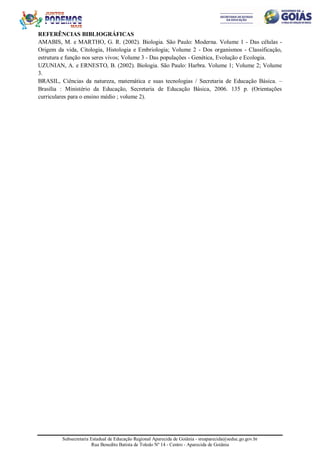 Subsecretaria Estadual de Educação Regional Aparecida de Goiânia - sreaparecida@seduc.go.gov.br
Rua Benedito Batista de Toledo Nº 14 - Centro - Aparecida de Goiânia
REFERÊNCIAS BIBLIOGRÁFICAS
AMABIS, M. e MARTHO, G. R. (2002). Biologia. São Paulo: Moderna. Volume 1 - Das células -
Origem da vida, Citologia, Histologia e Embriologia; Volume 2 - Dos organismos - Classificação,
estrutura e função nos seres vivos; Volume 3 - Das populações - Genética, Evolução e Ecologia.
UZUNIAN, A. e ERNESTO, B. (2002). Biologia. São Paulo: Harbra. Volume 1; Volume 2; Volume
3.
BRASIL, Ciências da natureza, matemática e suas tecnologias / Secretaria de Educação Básica. –
Brasília : Ministério da Educação, Secretaria de Educação Básica, 2006. 135 p. (Orientações
curriculares para o ensino médio ; volume 2).
 